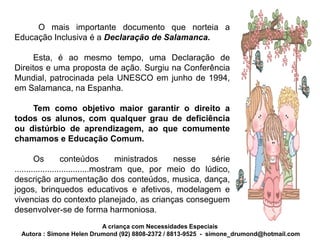 O mais importante documento que norteia a
Educação Inclusiva é a Declaração de Salamanca.

      Esta, é ao mesmo tempo, uma Declaração de
Direitos e uma proposta de ação. Surgiu na Conferência
Mundial, patrocinada pela UNESCO em junho de 1994,
em Salamanca, na Espanha.

    Tem como objetivo maior garantir o direito a
todos os alunos, com qualquer grau de deficiência
ou distúrbio de aprendizagem, ao que comumente
chamamos e Educação Comum.

        Os         conteúdos          ministrados nesse    série
................................mostram que, por meio do lúdico,
descrição argumentação dos conteúdos, musica, dança,
jogos, brinquedos educativos e afetivos, modelagem e
vivencias do contexto planejado, as crianças conseguem
desenvolver-se de forma harmoniosa.
                           A criança com Necessidades Especiais
  Autora : Simone Helen Drumond (92) 8808-2372 / 8813-9525 - simone_drumond@hotmail.com
 