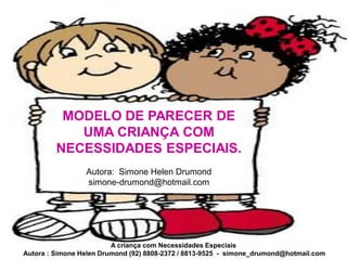 MODELO DE PARECER DE
            UMA CRIANÇA COM
         NECESSIDADES ESPECIAIS.
                 Autora: Simone Helen Drumond
                 simone-drumond@hotmail.com




                         A criança com Necessidades Especiais
Autora : Simone Helen Drumond (92) 8808-2372 / 8813-9525 - simone_drumond@hotmail.com
 