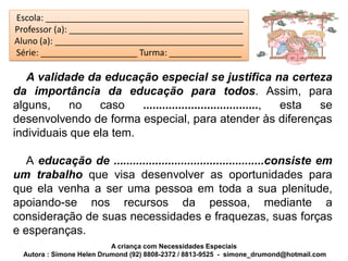 Escola: _________________________________________
Professor (a): ____________________________________
Aluno (a): _______________________________________
Série: ____________________ Turma: _______________

   A validade da educação especial se justifica na certeza
da importância da educação para todos. Assim, para
alguns,    no    caso    ...................................., esta se
desenvolvendo de forma especial, para atender às diferenças
individuais que ela tem.

   A educação de ...............................................consiste em
um trabalho que visa desenvolver as oportunidades para
que ela venha a ser uma pessoa em toda a sua plenitude,
apoiando-se nos recursos da pessoa, mediante a
consideração de suas necessidades e fraquezas, suas forças
e esperanças.
                           A criança com Necessidades Especiais
  Autora : Simone Helen Drumond (92) 8808-2372 / 8813-9525 - simone_drumond@hotmail.com
 