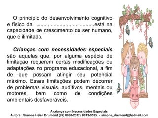 O princípio do desenvolvimento cognitivo
e físico da ........................................está na
capacidade de crescimento do ser humano,
que é ilimitada.

   Crianças com necessidades especiais
são aquelas que, por alguma espécie de
limitação requerem certas modificações ou
adaptações no programa educacional, a fim
de que possam atingir seu potencial
máximo. Essas limitações podem decorrer
de problemas visuais, auditivos, mentais ou
motores,    bem    como     de    condições
ambientais desfavoráveis.

                          A criança com Necessidades Especiais
 Autora : Simone Helen Drumond (92) 8808-2372 / 8813-9525 - simone_drumond@hotmail.com
 