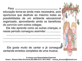 Para ........................................................, a
educação torna-se ainda mais necessária, pois
oportuniza que desfrute ao máximo todas as
possibilidades de um ambiente educacional
organizado, aproveitando ainda os benefícios
do convívio com outros colegas.
    Ela não aprende como as outras crianças, e
nesse período conseguiu assimilar: ..................
    ........................................................................
............................................................................
............................................................................

   Ela gosta muito de cantar e já consegue
cantarola enredos completos de uma musica.

                            A criança com Necessidades Especiais
   Autora : Simone Helen Drumond (92) 8808-2372 / 8813-9525 - simone_drumond@hotmail.com
 