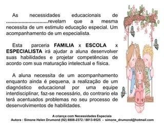 As           necessidades         educacionais    de
..............................revelam  que    a    mesma
necessita de um estimulo educação especial. Um
acompanhamento de um especialista.

  Esta    parceria FAMILIA x ESCOLA            x
ESPECIALISTA irá ajudar a aluna desenvolver
suas habilidades e projetar competências de
acordo com sua maturação intelectual e física.

   A aluna necessita de um acompanhamento
enquanto ainda é pequena, a realização de um
diagnóstico educacional por uma equipe
interdisciplinar, faz-se necessário, do contrario ela
terá acentuados problemas no seu processo de
desenvolvimentos de habilidades.
                           A criança com Necessidades Especiais
  Autora : Simone Helen Drumond (92) 8808-2372 / 8813-9525 - simone_drumond@hotmail.com
 