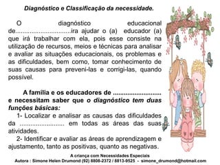 Diagnóstico e Classificação da necessidade.

    O                     diagnóstico              educacional
de...............................ira ajudar o (a) educador (a)
que irá trabalhar com ela, pois esse consiste na
utilização de recursos, meios e técnicas para analisar
e avaliar as situações educacionais, os problemas e
as dificuldades, bem como, tomar conhecimento de
suas causas para preveni-las e corrigi-las, quando
possível.

      A família e os educadores de ...........................
e necessitam saber que o diagnóstico tem duas
funções básicas:
   1- Localizar e analisar as causas das dificuldades
da ......................... em todas as áreas das suas
atividades.
   2- Identificar e avaliar as áreas de aprendizagem e
ajustamento, tanto as positivas, quanto as negativas.
                           A criança com Necessidades Especiais
  Autora : Simone Helen Drumond (92) 8808-2372 / 8813-9525 - simone_drumond@hotmail.com
 