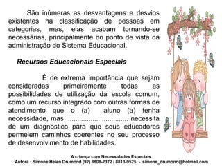 São inúmeras as desvantagens e desvios
existentes na classificação de pessoas em
categorias, mas, elas acabam tornando-se
necessárias, principalmente do ponto de vista da
administração do Sistema Educacional.

   Recursos Educacionais Especiais

            É de extrema importância que sejam
consideradas      primeiramente               todas      as
possibilidades de utilização da escola comum,
como um recurso integrado com outras formas de
atendimento que o (a)                aluno (a) tenha
necessidade, mas ................................. necessita
de um diagnostico para que seus educadores
permeiem caminhos coerentes no seu processo
de desenvolvimento de habilidades.
                           A criança com Necessidades Especiais
  Autora : Simone Helen Drumond (92) 8808-2372 / 8813-9525 - simone_drumond@hotmail.com
 