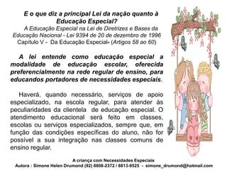E o que diz a principal Lei da nação quanto à
               Educação Especial?
   A Educação Especial na Lei de Diretrizes e Bases da
Educação Nacional - Lei 9394 de 20 de dezembro de 1996
 Capítulo V - Da Educação Especial- (Artigos 58 ao 60)

   A lei entende como educação especial a
modalidade de educação escolar, oferecida
preferencialmente na rede regular de ensino, para
educandos portadores de necessidades especiais.

   Haverá, quando necessário, serviços de apoio
especializado, na escola regular, para atender às
peculiaridades da clientela de educação especial. O
atendimento educacional será feito em classes,
escolas ou serviços especializados, sempre que, em
função das condições específicas do aluno, não for
possível a sua integração nas classes comuns de
ensino regular.
                          A criança com Necessidades Especiais
 Autora : Simone Helen Drumond (92) 8808-2372 / 8813-9525 - simone_drumond@hotmail.com
 