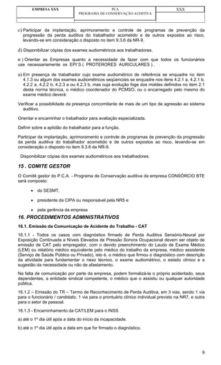 EMPRESA XXX                            PCA                                  XXX
                                PROGRAMA DE CONSERVAÇÃO AUDITIVA



c) Participar da implantação, aprimoramento e controle de programas de prevenção da
  progressão da perda auditiva do trabalhador acometido e de outros expostos ao risco,
  levando-se em consideração o disposto no item 9.3.6 da NR-9.

d) Disponibilizar cópias dos exames audiométricos aos trabalhadores.
e ) Orientar as Empresas quanto a necessidade de fazer com que todos os funcionários
use necessariamente os EPI`S ( PROTERORES AURICULARES ) .

a) Em presença de trabalhador cujo exame audiométrico de referência se enquadre no item
  4.1.3 ou algum dos exames audiométricos seqüenciais se enquadre nos itens 4.2.1 a, 4.2.1 b,
  4.2.2 a, 4.2.2 b, 4.2.3 a ou 4.2.3 b, mas cuja evolução foge dos moldes definidos no item 2.1
  desta norma técnica, o médico coordenador do PCMSO, ou o encarregado pelo mesmo do
  exame médico deverá:

Verificar a possibilidade da presença concomitante de mais de um tipo de agressão ao sistema
  auditivo.

Orientar e encaminhar o trabalhador para avaliação especializada.

Definir sobre a aptidão do trabalhador para a função.

Participar da implantação, aprimoramento e controle de programas de prevenção da progressão
da perda auditiva do trabalhador acometido e de outros expostos ao risco, levando-se em
consideração o disposto no item 9.3.6 da NR-9.

 Disponibilizar cópias dos exames audiométricos aos trabalhadores.

15 . COMITE GESTOR
O Comitê gestor do P.C.A. - Programa de Conservação auditiva da empresa CONSÓRCIO BTE
será composto:

       •   do SESMT,

       •   presidente da CIPA ou responsável pela NR5 e

       •   pela gerência da empresa
16. PROCEDIMENTOS ADMINISTRATIVOS
16.1. Emissão da Comunicação de Acidente do Trabalho - CAT
16.1.1 - Todos os casos com diagnóstico firmado de Perda Auditiva Sensório-Neural por
Exposição Continuada a Níveis Elevados de Pressão Sonora Ocupacional devem ser objeto de
emissão de CAT pelo empregador, com o devido preenchimento do Laudo de Exame Médico
(LEM) ou relatório médico equivalente pelo médico do trabalho da empresa, médico assistente
(Serviço de Saúde Público ou Privado), isto é, o médico que firmou o diagnóstico com descrição
da atividade para fundamentar o nexo técnico, o exame audiométrico, o estado clínico e a
sugestão da necessidade ou não de afastamento.
Na falta de comunicação por parte da empresa, podem formalizá-la o próprio acidentado, seus
dependentes, a entidade sindical competente, o médico que o assistiu ou qualquer autoridade
pública.
16.1.2 – Emissão do TR – Termo de Reconhecimento de Perda Auditiva, em 3 vias, sendo 1 via
para o funcionário / candidato, 1 via para o prontuário clínico individual previsto na NR7, e outra
para o setor de pessoal.
16.1.3 - Encaminhamento da CAT/LEM para o INSS
a) até o 1º dia útil após a data do início da incapacidade.
b) até o 1º dia útil após a data em que for firmado o diagnóstico.




                                                                                                 9
 