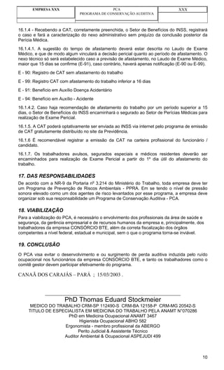 EMPRESA XXX                           PCA                                XXX
                               PROGRAMA DE CONSERVAÇÃO AUDITIVA



16.1.4 - Recebendo a CAT, corretamente preenchida, o Setor de Benefícios do INSS, registrará
o caso e fará a caracterização do nexo administrativo sem prejuízo da conclusão posterior da
Perícia Médica.
16.1.4.1. A sugestão do tempo de afastamento deverá estar descrita no Laudo de Exame
Médico, e que de modo algum vinculará a decisão pericial quanto ao período de afastamento. O
nexo técnico só será estabelecido caso a previsão de afastamento, no Laudo de Exame Médico,
maior que 15 dias se confirme (E-91), caso contrário, haverá apenas notificação (E-90 ou E-99).
E - 90: Registro de CAT sem afastamento do trabalho
E - 99: Registro CAT com afastamento do trabalho inferior a 16 dias
E - 91: Benefício em Auxílio Doença Acidentário
E - 94: Benefício em Auxílio - Acidente
16.1.4.2. Caso haja recomendação de afastamento do trabalho por um período superior a 15
dias, o Setor de Benefícios do INSS encaminhará o segurado ao Setor de Perícias Médicas para
realização de Exame Pericial.
16.1.5. A CAT poderá optativamente ser enviada ao INSS via internet pelo programa de emissão
de CAT gratuitamente distribuído no site da Previdência.
16.1.6 É recomendável registrar a emissão da CAT na carteira profissional do funcionário /
candidato.
16.1.7. Os trabalhadores avulsos, segurados especiais e médicos residentes deverão ser
encaminhados para realização de Exame Pericial a partir do 1º dia útil do afastamento do
trabalho.

17. DAS RESPONSABILIDADES
De acordo com a NR-9 da Portaria no 3.214 do Ministério do Trabalho, toda empresa deve ter
um Programa de Prevenção de Riscos Ambientais - PPRA. Em se tendo o nível de pressão
sonora elevado como um dos agentes de risco levantados por esse programa, a empresa deve
organizar sob sua responsabilidade um Programa de Conservação Auditiva - PCA.

18. VIABILIZAÇÃO
Para a viabilização do PCA, é necessário o envolvimento dos profissionais da área de saúde e
segurança, da gerência empresarial e de recursos humanos da empresa e, principalmente, dos
trabalhadores da empresa CONSÓRCIO BTE, além da correta fiscalização dos órgãos
competentes a nível federal, estadual e municipal, sem o que o programa torna-se inviável.

19. CONCLUSÃO
O PCA visa evitar o desenvolvimento e ou surgimento de perda auditiva induzida pelo ruído
ocupacional nos funcionários da empresa CONSÓRCIO BTE, e tanto os trabalhadores como o
comitê gestor devem participar efetivamente do programa.

CANAÃ DOS CARAJÁS – PARÁ ; 15/03/2003 .


             ___________________________________________________________________
                        PhD Thomas Eduard Stockmeier
      MEDICO DO TRABALHO CRM-SP 112490-S CRM-BA 12158-P CRM-MG 20542-S
     TITULO DE ESPECIALISTA EM MEDICINA DO TRABALHO PELA ANAMT N°070286
                     PhD em Medicina Ocupacional ANAMT 3467
                          Higienista Ocupacional ABHO 582
                   Ergonomista - membro profissional da ABERGO
                         Perito Judicial & Assistente Técnico
                   Auditor Ambiental & Ocupacional ASPEJUDI 499



                                                                                            10
 