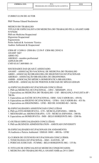 EMPRESA XXX                        PCA                     XXX
                           PROGRAMA DE CONSERVAÇÃO AUDITIVA




CURRICULUM DO AUTOR

PhD Thomas Eduard Stockmeier

MEDICO DO TRABALHO
TITULO DE ESPECIALISTA EM MEDICINA DO TRABALHO PELA ANAMT/AMB
N°070286
PhD em Medicina Ocupacional
Higienista Ocupacional
Ergonomista
Perito Judicial & Assistente Técnico
Auditor Ambiental & Ocupacional

CRM-SP 112490-S CRM-BA 12158-P CRM-MG 20542-S
ANAMT 3467
ABHO 582
ABERGO - membro profissional
ASPEJUDI 499
CNPJ 03.017.809/0001-14

SOCIEDADES DAS QUAIS É ASSOCIADO:
ANAMT - ASSOCIAÇÃO NACIONAL DE MEDICINA DO TRABALHO
ABHO - ASSOCIAÇÃO BRASILEIRA DE HIGIENISTAS OCUPACIONAIS
ABERGO - ASSOCIAÇÃO BRASILEIRA DE ERGONOMIA
AMHB - ASSOCIAÇÃO MÉDICA HOMEOPATICA BRASILEIRA
ASPEJUDI - ASSOCIAÇÃO DE PERITOS JUDICIAIS DE MINAS GERAIS

A) ESPECIALIDADES OCUPACIONAIS CONCLUÍDAS
1. PhD em MEDICINA OCUPACIONAL - AWU - MISISSIPI - EUA
2. Especialista em MEDICINA DO TRABALHO - USF - BRAGANÇA PAULISTA-SP -
700 Hs
3. Especialista em SAÚDE OCUPACIONAL- EBM - SALVADOR-BA - 450 Hs
4. Especialista em HIGIENE OCUPACIONAL - UFBA - SALVADOR-BA - 435 Hs
5. Especialista em ERGONOMIA - UFRJ - RIO DE JANEIRO-RJ - 360 Hs

B) ESPECIALIDADES ASSISTENCIAIS CONCLUÍDAS
6. PhD em FITO-HOMEOPATIA - UTI - MÚRCIA-ESPANHA - 1000 Hs
7. MESTRADO em AROMATERAPIA - UTI - MÚRCIA-ESPANHA - 300 Hs
8. Especialista em HOMEOPATIA - IMH - BELO HORIZONTE-MG - 1200 Hs

C) OUTRAS ESPECIALIDADES CONCLUÍDAS:
9. PhD em BUSINESS ADMINISTRATION - AMSTEAD UNIVERSITY

D) ESPECIALIDADES OCUPACIONAIS EM ANDAMENTO:
10.Auditoria e Perícia Ambiental / OSHAS 18001 - 400 Hs - UFRJ

E) CURSOS DE EXTENSÃO OCUPACIONAIS CONCLUÍDOS:
1. TOXICOLOGIA OCUPACIONAL - HSO - SANTOS - SP
2. PERICIAS JUDICIAIS - FCMMG - BELO HORIZONTE-MG - 135 Hs

F) TITULOS DE ESPECIALISTAS MEDICOS CONQUISTADOS:
1. MEDICINA DO TRABALHO PELA ANAMT/AMB em 29/11/2003!

                                                                       11
 