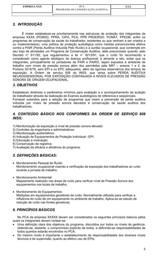 EMPRESA XXX                          PCA                                XXX
                              PROGRAMA DE CONSERVAÇÃO AUDITIVA




2. INTRODUÇÃO

       É mister estabelecer-se prioritariamente nas estruturas de proteção dos integrantes da
empresa XXXX (PCMSO, PPRA, CIPA, PCA, PPR PROERGO, PCMAT, PPEOB, enfim os
programas de conservação da saúde do trabalhador, existentes ou que venham a ser criados e
ou implementados), uma política de proteção audiológica como medida prevencionista efetiva
contra a PAIR (Perda Auditiva Induzida Pelo Ruído) e a surdez ocupacional, que contemple em
seu bojo de atividades um Programa de Conservação Auditiva, aliás preconizado quando, pelo
Decreto n° 611/92, que regulamentou a lei n° 8213/91, que o ruído foi reconhecido e
considerado como agente etiológico de doença profissional; e atinente a isto, evitar que os
integrantes, principalmente os portadores de PAIR e PAIRO, sejam expostos à ambiente de
trabalho com níveis de pressão sonora além dos permitidos pela NR7 – anexos 1 e 2, da
Portaria 3214/78, sem EPI e ou EPC adequados, além da rigorosa observância dos tempos de
exposição; A Ordem de serviço 608 do INSS, que versa sobre PERDA AUDITIVA
NEUROSSENSORIAL POR EXPOSIÇÃO CONTINUADA A NÍVEIS ELEVADOS DE PRESSÃO
SONORA DE ORIGEM OCUPACIONAL.
3. OBJETIVOS

Estabelecer diretrizes e parâmetros mínimos para avaliação e o acompanhamento da audição
do trabalhador através da realização de Exames audiológicos de referencia e seqüenciais.
Fornecer subsídios para a adoção de programas que visem a prevenção da perda auditiva
induzida por níveis de pressão sonora elevados e conservação da saúde auditiva dos
trabalhadores.

4. CONTEÚDO BÁSICO NOS CONFORMES DA ORDEM DE SERVIÇO 608
INSS:

1) Monitorização da exposição a nível de pressão sonora elevado:
2) Controles de engenharia e administrativos:
3) Monitorização audiométrico:
4) Indicação de Equipamentos de Proteção Individual - EPI:
5) Educação e motivação:
6) Conservação de registros:
7) Avaliação da eficácia e eficiência do programa:

5. DEFINIÇÕES BÁSICAS:

• Monitoramento Pessoal de Ruído:
  Monitoramento ocupacional visando a verificação da exposição dos trabalhadores ao ruído
  durante a jornada de trabalho.

• Monitoramento Ambiental:
  Mapeamento realizado nas áreas de ruído para verificar nível de Pressão Sonora dos
  equipamentos nos locais de trabalho.

• Monitoramento de Equipamentos:
  Medições em equipamentos geradores de ruído. Normalmente utilizado para verificar a
  influência do ruído de um equipamento no ambiente de trabalho. Aplica-se ao estudo de
  redução de ruído nas fontes geradoras.

6. PRINCÍPIOS BÁSICOS

   No PCA da empresa XXXXX devem ser considerados os seguintes princípios básicos pelos
quais os integrantes devem nortear-se:
• Uma definição clara dos objetivos do programa, discutidos por todos os níveis de gerência,
   obtendo-se, destarte, o compromisso explícito de todos, e definindo-se responsabilidades de
   todos quantos estarão envolvidos no PCA;
• Do mesmo modo é importante o estabelecimento de responsabilidades dos diversos níveis
   técnicos e de supervisão, quanto ao efetivo uso de EPIs;


                                                                                            3
 