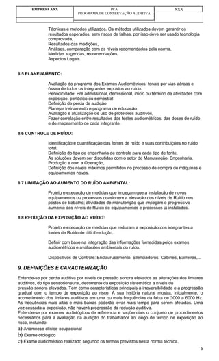 EMPRESA XXX                          PCA                                  XXX
                              PROGRAMA DE CONSERVAÇÃO AUDITIVA



               Técnicas e métodos utilizados. Os métodos utilizados devem garantir os
               resultados esperados, sem riscos de falhas, por isso deve ser usado tecnologia
               comprovada,
               Resultados das medições,
               Análises, comparação com os níveis recomendados pela norma,
               Medidas sugeridas, recomendações,
               Aspectos Legais.


8.5 PLANEJAMENTO:

               Avaliação do programa dos Exames Audiométricos tonais por vias aéreas e
               óssea de todos os integrantes expostos ao ruído.
               Periodicidade: Pré admissional, demissional, início ou término de atividades com
               exposição, periódico ou semestral
               Definição de perda de audição,
               Planejar treinamento e programa de educação,
               Avaliação e atualização de uso de protetores auditivos,
               Fazer correlação entre resultados dos testes audiométricos, das doses de ruído
               e do mapeamento de cada integrante.

8.6 CONTROLE DE RUÍDO:

               Identificação e quantificação das fontes de ruído e suas contribuições no ruído
               total,
               Definição do tipo de engenharia de controle para cada tipo de fonte,
               As soluções devem ser discutidas com o setor de Manutenção, Engenharia,
               Produção e com a Operação,
               Definição dos níveis máximos permitidos no processo de compra de máquinas e
               equipamentos novos.

8.7 LIMITAÇÃO AO AUMENTO DO RUÍDO AMBIENTAL:

               Projeto e execução de medidas que impeçam que a instalação de novos
               equipamentos ou processos ocasionem a elevação dos níveis de Ruído nos
               postos de trabalho; atividades de manutenção que impeçam o progressivo
               aumento dos níveis de Ruído de equipamentos e processos já instalados.

8.8 REDUÇÃO DA EXPOSIÇÃO AO RUÍDO:

               Projeto e execução de medidas que reduzam a exposição dos integrantes a
               fontes de Ruído de difícil redução.

               Definir com base na integração das informações fornecidas pelos exames
               audiométricos e avaliações ambientais do ruído.

               Dispositivos de Controle: Enclaurusamento, Silenciadores, Cabines, Barreiras,...

9. DEFINIÇÕES E CARACTERIZAÇÃO

Entende-se por perda auditiva por níveis de pressão sonora elevados as alterações dos limiares
auditivos, do tipo sensorioneural, decorrente da exposição sistemática a níveis de
pressão sonora elevados. Tem como características principais a irreversibilidade e a progressão
gradual com o tempo de exposição ao risco. A sua história natural mostra, inicialmente, o
acometimento dos limiares auditivos em uma ou mais frequências da faixa de 3000 a 6000 Hz.
As frequências mais altas e mais baixas poderão levar mais tempo para serem afetadas. Uma
vez cessada a exposição, não haverá progressão da redução auditiva.
Entende-se por exames audiológicos de referencia e seqüenciais o conjunto de procedimentos
necessários para a avaliação da audição do trabalhador ao longo de tempo de exposição ao
risco, incluindo:
a) Anamnese clínico-ocupacional
b) Exame otológico
c) Exame audiométrico realizado segundo os termos previstos nesta norma técnica.
                                                                                                5
 