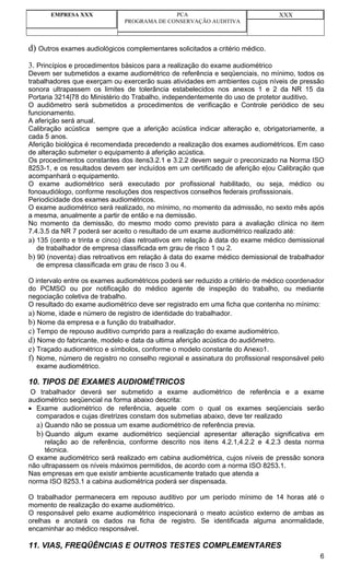 EMPRESA XXX                          PCA                                 XXX
                              PROGRAMA DE CONSERVAÇÃO AUDITIVA



d) Outros exames audiológicos complementares solicitados a critério médico.
3. Princípios e procedimentos básicos para a realização do exame audiométrico
Devem ser submetidos a exame audiométrico de referência e seqüenciais, no mínimo, todos os
trabalhadores que exerçam ou exercerão suas atividades em ambientes cujos níveis de pressão
sonora ultrapassem os limites de tolerância estabelecidos nos anexos 1 e 2 da NR 15 da
Portaria 3214|78 do Ministério do Trabalho, independentemente do uso de protetor auditivo.
O audiômetro será submetidos a procedimentos de verificação e Controle periódico de seu
funcionamento.
A aferição será anual.
Calibração acústica sempre que a aferição acústica indicar alteração e, obrigatoriamente, a
cada 5 anos.
Aferição biológica é recomendada precedendo a realização dos exames audiométricos. Em caso
de alteração submeter o equipamento á aferição acústica.
Os procedimentos constantes dos itens3.2.1 e 3.2.2 devem seguir o preconizado na Norma ISO
8253-1, e os resultados devem ser incluídos em um certificado de aferição e|ou Calibração que
acompanhará o equipamento.
O exame audiométrico será executado por profissional habilitado, ou seja, médico ou
fonoaudiólogo, conforme resoluções dos respectivos conselhos federais profisssionais.
Periodicidade dos exames audiométricos.
O exame audiométrico será realizado, no mínimo, no momento da admissão, no sexto mês após
a mesma, anualmente a partir de então e na demissão.
No momento da demissão, do mesmo modo como previsto para a avaliação clínica no item
7.4.3.5 da NR 7 poderá ser aceito o resultado de um exame audiométrico realizado até:
a) 135 (cento e trinta e cinco) dias retroativos em relação à data do exame médico demissional
   de trabalhador de empresa classificada em grau de risco 1 ou 2.
b) 90 (noventa) dias retroativos em relação à data do exame médico demissional de trabalhador
   de empresa classificada em grau de risco 3 ou 4.

O intervalo entre os exames audiométricos poderá ser reduzido a critério de médico coordenador
do PCMSO ou por notificação do médico agente de inspeção do trabalho, ou mediante
negociação coletiva de trabalho.
O resultado do exame audiométrico deve ser registrado em uma ficha que contenha no mínimo:
a) Nome, idade e número de registro de identidade do trabalhador.
b) Nome da empresa e a função do trabalhador.
c) Tempo de repouso auditivo cumprido para a realização do exame audiométrico.
d) Nome do fabricante, modelo e data da ultima aferição acústica do audiômetro.
e) Traçado audiométrico e símbolos, conforme o modelo constante do Anexo1.
f) Nome, número de registro no conselho regional e assinatura do profissional responsável pelo
   exame audiométrico.

10. TIPOS DE EXAMES AUDIOMÉTRICOS
 O trabalhador deverá ser submetido a exame audiométrico de referência e a exame
audiométrico seqüencial na forma abaixo descrita:
• Exame audiométrico de referência, aquele com o qual os exames seqüenciais serão
  comparados e cujas diretrizes constam dos submetias abaixo, deve ter realizado
  a) Quando não se possua um exame audiométrico de referência previa.
  b) Quando algum exame audiométrico seqüencial apresentar alteração significativa em
     relação ao de referência, conforme descrito nos itens 4.2.1,4.2.2 e 4.2.3 desta norma
     técnica.
O exame audiométrico será realizado em cabina audiométrica, cujos níveis de pressão sonora
não ultrapassem os níveis máximos permitidos, de acordo com a norma ISO 8253.1.
Nas empresas em que existir ambiente acusticamente tratado que atenda a
norma ISO 8253.1 a cabina audiométrica poderá ser dispensada.

O trabalhador permanecera em repouso auditivo por um período mínimo de 14 horas até o
momento de realização do exame audiométrico.
O responsável pelo exame audiométrico inspecionará o meato acústico externo de ambas as
orelhas e anotará os dados na ficha de registro. Se identificada alguma anormalidade,
encaminhar ao médico responsável.

11. VIAS, FREQÜÊNCIAS E OUTROS TESTES COMPLEMENTARES
                                                                                            6
 