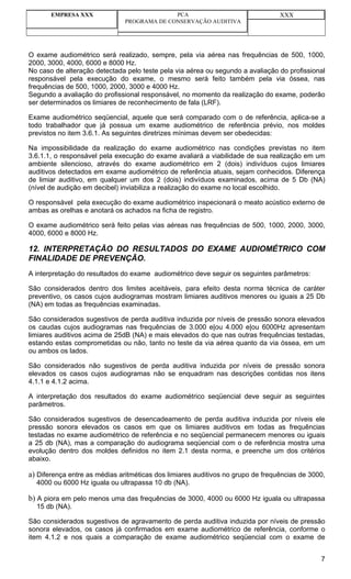EMPRESA XXX                           PCA                                 XXX
                               PROGRAMA DE CONSERVAÇÃO AUDITIVA




O exame audiométrico será realizado, sempre, pela via aérea nas frequências de 500, 1000,
2000, 3000, 4000, 6000 e 8000 Hz.
No caso de alteração detectada pelo teste pela via aérea ou segundo a avaliação do profissional
responsável pela execução do exame, o mesmo será feito também pela via óssea, nas
frequências de 500, 1000, 2000, 3000 e 4000 Hz.
Segundo a avaliação do profissional responsável, no momento da realização do exame, poderão
ser determinados os limiares de reconhecimento de fala (LRF).

Exame audiométrico seqüencial, aquele que será comparado com o de referência, aplica-se a
todo trabalhador que já possua um exame audiométrico de referência prévio, nos moldes
previstos no item 3.6.1. As seguintes diretrizes mínimas devem ser obedecidas:

Na impossibilidade da realização do exame audiométrico nas condições previstas no item
3.6.1.1, o responsável pela execução do exame avaliará a viabilidade de sua realização em um
ambiente silencioso, através do exame audiométrico em 2 (dois) indivíduos cujos limiares
auditivos detectados em exame audiométrico de referência atuais, sejam conhecidos. Diferença
de limiar auditivo, em qualquer um dos 2 (dois) indivíduos examinados, acima de 5 Db (NA)
(nível de audição em decibel) inviabiliza a realização do exame no local escolhido.

O responsável pela execução do exame audiométrico inspecionará o meato acústico externo de
ambas as orelhas e anotará os achados na ficha de registro.

O exame audiométrico será feito pelas vias aéreas nas frequências de 500, 1000, 2000, 3000,
4000, 6000 e 8000 Hz.

12. INTERPRETAÇÃO DO RESULTADOS DO EXAME AUDIOMÉTRICO COM
FINALIDADE DE PREVENÇÃO.
A interpretação do resultados do exame audiométrico deve seguir os seguintes parâmetros:

São considerados dentro dos limites aceitáveis, para efeito desta norma técnica de caráter
preventivo, os casos cujos audiogramas mostram limiares auditivos menores ou iguais a 25 Db
(NA) em todas as frequências examinadas.

São considerados sugestivos de perda auditiva induzida por níveis de pressão sonora elevados
os caudas cujos audiogramas nas frequências de 3.000 e|ou 4.000 e|ou 6000Hz apresentam
limiares auditivos acima de 25dB (NA) e mais elevados do que nas outras frequências testadas,
estando estas comprometidas ou não, tanto no teste da via aérea quanto da via óssea, em um
ou ambos os lados.

São considerados não sugestivos de perda auditiva induzida por níveis de pressão sonora
elevados os casos cujos audiogramas não se enquadram nas descrições contidas nos itens
4.1.1 e 4.1.2 acima.

A interpretação dos resultados do exame audiométrico seqüencial deve seguir as seguintes
parâmetros.

São considerados sugestivos de desencadeamento de perda auditiva induzida por níveis ele
pressão sonora elevados os casos em que os limiares auditivos em todas as frequências
testadas no exame audiométrico de referência e no seqüencial permanecem menores ou iguais
a 25 db (NA), mas a comparação do audiograma seqüencial com o de referência mostra uma
evolução dentro dos moldes definidos no item 2.1 desta norma, e preenche um dos critérios
abaixo.

a) Diferença entre as médias aritméticas dos limiares auditivos no grupo de frequências de 3000,
  4000 ou 6000 Hz iguala ou ultrapassa 10 db (NA).

b) A piora em pelo menos uma das frequências de 3000, 4000 ou 6000 Hz iguala ou ultrapassa
  15 db (NA).

São considerados sugestivos de agravamento de perda auditiva induzida por níveis de pressão
sonora elevados, os casos já confirmados em exame audiométrico de referência, conforme o
item 4.1.2 e nos quais a comparação de exame audiométrico seqüencial com o exame de


                                                                                              7
 