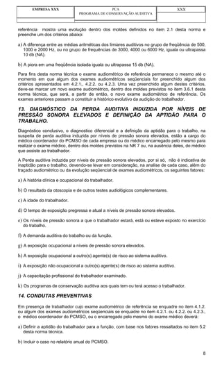 EMPRESA XXX                            PCA                                   XXX
                                PROGRAMA DE CONSERVAÇÃO AUDITIVA



referência mostra uma evolução dentro dos moldes definidos no item 2.1 desta norma e
preenche um dos critérios abaixo:

a) A diferença entre as médias aritméticas dos limiares auditivos no grupo de freqüência de 500,
  1000 e 2000 Hz, ou no grupo de frequências de 3000, 4000 ou 6000 Hz, iguala ou ultrapassa
  10 db (NA).

b) A piora em uma freqüência isolada iguala ou ultrapassa 15 db (NA).
Para fins desta norma técnica o exame audiométrico de referência permanece o mesmo até o
momento em que algum dos exames audiométricos seqüenciais for preenchido algum dos
critérios apresentados em 4.2.1., 4.2.2. ou 4.2.3. Uma vez preenchido algum destes critérios,
deve-se marcar um novo exame audiométrico, dentro dos moldes previstos no item 3.6.1 desta
norma técnica, que será, a partir de então, o novo exame audiométrico de referência. Os
exames anteriores passam a constituir a histórico evolutivo da audição do trabalhador.

13. DIAGNÓSTICO DA PERDA AUDITIVA INDUZIDA POR NÍVEIS DE
PRESSÃO SONORA ELEVADOS E DEFINIÇÃO DA APTIDÃO PARA O
TRABALHO.
Diagnóstico conclusivo, o diagnostico diferencial e a definição da aptidão para o trabalho, na
suspeita de perda auditiva induzida por níveis de pressão sonora elevados, estão a cargo do
médico coordenador do PCMSO de cada empresa ou do médico encarregado pelo mesmo para
realizar o exame médico, dentro dos moldes previstos na NR 7 ou, na ausência deles, do médico
que assiste ao trabalhador.

A Perda auditiva induzida por níveis de pressão sonora elevados, por si só, não é indicativa de
inaptidão para o trabalho, devendo-se levar em consideração, na analise de cada caso, além do
traçado audiométrico ou da evolução seqüencial de exames audiométricos, os seguintes fatores:

a) A história clínica e ocupacional do trabalhador.
b) O resultado da otoscopia e de outros testes audiológicos complementares.
c) A idade do trabalhador.
d) O tempo de exposição pregressa e atual a níveis de pressão sonora elevados.
e) Os níveis de pressão sonora a que o trabalhador estará, está ou esteve exposto no exercício
  do trabalho.

f) A demanda auditiva do trabalho ou da função.
g) A exposição ocupacional a níveis de pressão sonora elevados.
h) A exposição ocupacional a outro(s) agente(s) de risco ao sistema auditivo.
i) A exposição não ocupacional a outro(s) agente(s) de risco ao sistema auditivo.
j) A capacitação profissional do trabalhador examinado.
k) Os programas de conservação auditiva aos quais tem ou terá acesso o trabalhador.
14. CONDUTAS PREVENTIVAS

Em presença de trabalhador cujo exame audiométrico de referência se enquadre no item 4.1.2.
ou algum dos exames audiométricos seqüenciais se enquadre no item 4.2.1. ou 4.2.2. ou 4.2.3.,
o médico coordenador do PCMSO, ou o encarregado pelo mesmo do exame médico deverá:

a) Definir a aptidão do trabalhador para a função, com base nos fatores ressaltados no item 5.2
  desta norma técnica.

b) Incluir o caso no relatório anual do PCMSO.

                                                                                              8
 