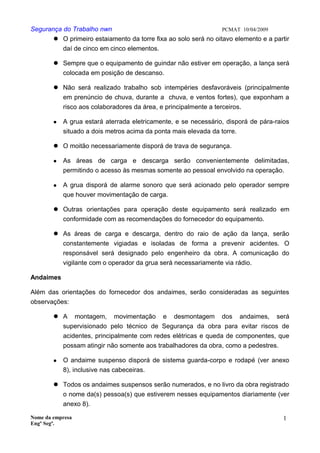 Segurança do Trabalho nwn PCMAT 10/04/2009
 O primeiro estaiamento da torre fixa ao solo será no oitavo elemento e a partir
daí de cinco em cinco elementos.
 Sempre que o equipamento de guindar não estiver em operação, a lança será
colocada em posição de descanso.
 Não será realizado trabalho sob intempéries desfavoráveis (principalmente
em prenúncio de chuva, durante a chuva, e ventos fortes), que exponham a
risco aos colaboradores da área, e principalmente a terceiros.
 A grua estará aterrada eletricamente, e se necessário, disporá de pára-raios
situado a dois metros acima da ponta mais elevada da torre.
 O moitão necessariamente disporá de trava de segurança.
 As áreas de carga e descarga serão convenientemente delimitadas,
permitindo o acesso às mesmas somente ao pessoal envolvido na operação.
 A grua disporá de alarme sonoro que será acionado pelo operador sempre
que houver movimentação de carga.
 Outras orientações para operação deste equipamento será realizado em
conformidade com as recomendações do fornecedor do equipamento.
 As áreas de carga e descarga, dentro do raio de ação da lança, serão
constantemente vigiadas e isoladas de forma a prevenir acidentes. O
responsável será designado pelo engenheiro da obra. A comunicação do
vigilante com o operador da grua será necessariamente via rádio.
Andaimes
Além das orientações do fornecedor dos andaimes, serão consideradas as seguintes
observações:
 A montagem, movimentação e desmontagem dos andaimes, será
supervisionado pelo técnico de Segurança da obra para evitar riscos de
acidentes, principalmente com redes elétricas e queda de componentes, que
possam atingir não somente aos trabalhadores da obra, como a pedestres.
 O andaime suspenso disporá de sistema guarda-corpo e rodapé (ver anexo
8), inclusive nas cabeceiras.
 Todos os andaimes suspensos serão numerados, e no livro da obra registrado
o nome da(s) pessoa(s) que estiverem nesses equipamentos diariamente (ver
anexo 8).
Nome da empresa
Engº Segª.
1
2
 