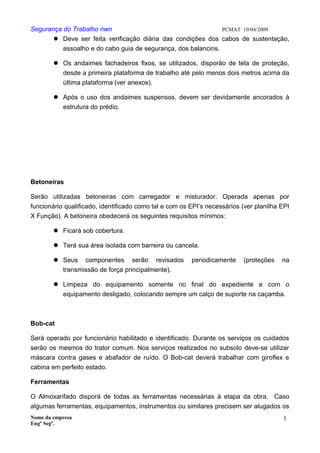 Segurança do Trabalho nwn PCMAT 10/04/2009
 Deve ser feita verificação diária das condições dos cabos de sustentação,
assoalho e do cabo guia de segurança, dos balancins.
 Os andaimes fachadeiros fixos, se utilizados, disporão de tela de proteção,
desde a primeira plataforma de trabalho até pelo menos dois metros acima da
última plataforma (ver anexos).
 Após o uso dos andaimes suspensos, devem ser devidamente ancorados à
estrutura do prédio.
Betoneiras
Serão utilizadas betoneiras com carregador e misturador. Operada apenas por
funcionário qualificado, identificado como tal e com os EPI’s necessários (ver planilha EPI
X Função). A betoneira obedecerá os seguintes requisitos mínimos:
 Ficará sob cobertura.
 Terá sua área isolada com barreira ou cancela.
 Seus componentes serão revisados periodicamente (proteções na
transmissão de força principalmente).
 Limpeza do equipamento somente no final do expediente e com o
equipamento desligado, colocando sempre um calço de suporte na caçamba.
Bob-cat
Será operado por funcionário habilitado e identificado. Durante os serviços os cuidados
serão os mesmos do trator comum. Nos serviços realizados no subsolo deve-se utilizar
máscara contra gases e abafador de ruído. O Bob-cat deverá trabalhar com giroflex e
cabina em perfeito estado.
Ferramentas
O Almoxarifado disporá de todas as ferramentas necessárias à etapa da obra. Caso
algumas ferramentas, equipamentos, instrumentos ou similares precisem ser alugados os
Nome da empresa
Engº Segª.
1
3
 