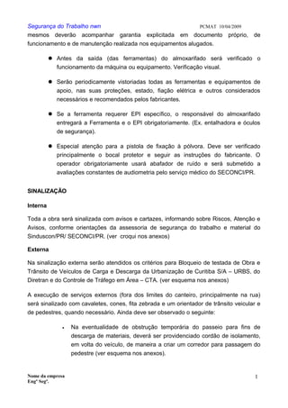 Segurança do Trabalho nwn PCMAT 10/04/2009
mesmos deverão acompanhar garantia explicitada em documento próprio, de
funcionamento e de manutenção realizada nos equipamentos alugados.
 Antes da saída (das ferramentas) do almoxarifado será verificado o
funcionamento da máquina ou equipamento. Verificação visual.
 Serão periodicamente vistoriadas todas as ferramentas e equipamentos de
apoio, nas suas proteções, estado, fiação elétrica e outros considerados
necessários e recomendados pelos fabricantes.
 Se a ferramenta requerer EPI específico, o responsável do almoxarifado
entregará a Ferramenta e o EPI obrigatoriamente. (Ex. entalhadora e óculos
de segurança).
 Especial atenção para a pistola de fixação à pólvora. Deve ser verificado
principalmente o bocal protetor e seguir as instruções do fabricante. O
operador obrigatoriamente usará abafador de ruído e será submetido a
avaliações constantes de audiometria pelo serviço médico do SECONCI/PR.
SINALIZAÇÃO
Interna
Toda a obra será sinalizada com avisos e cartazes, informando sobre Riscos, Atenção e
Avisos, conforme orientações da assessoria de segurança do trabalho e material do
Sinduscon/PR/ SECONCI/PR. (ver croqui nos anexos)
Externa
Na sinalização externa serão atendidos os critérios para Bloqueio de testada de Obra e
Trânsito de Veículos de Carga e Descarga da Urbanização de Curitiba S/A – URBS, do
Diretran e do Controle de Tráfego em Área – CTA. (ver esquema nos anexos)
A execução de serviços externos (fora dos limites do canteiro, principalmente na rua)
será sinalizado com cavaletes, cones, fita zebrada e um orientador de trânsito veicular e
de pedestres, quando necessário. Ainda deve ser observado o seguinte:
• Na eventualidade de obstrução temporária do passeio para fins de
descarga de materiais, deverá ser providenciado cordão de isolamento,
em volta do veículo, de maneira a criar um corredor para passagem do
pedestre (ver esquema nos anexos).
Nome da empresa
Engº Segª.
1
4
 