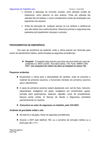 Segurança do Trabalho nwn PCMAT 10/04/2009
• Durante a descarga de concreto usinado, será utilizado cordão de
isolamento, como descrito no item anterior. Pode ser utilizada fita
zebrada fixa em balizas, e como complemento cones de sinalização (ver
esquemas nos anexos).
• Antes da execução de qualquer serviço na rua verificar e certificar-se
que não exista risco contra terceiros. Devemos priorizar a segurança dos
pedestres (principalmente crianças) e veículos.
PROCEDIMENTOS DE EMERGÊNCIA
Em caso de ocorrência de acidente, onde a vítima precise ser removida para
centro de atendimento médico, serão tomadas as seguintes providências:
 Hospital: O hospital mais próximo que deve ser procurado em caso de
acidentes é o SÃO LUCAS , Rua São Carlos, 125. Fone: (0##41) 345-
0987. (ver esquema do roteiro da obra ao hospital no anexo 10).
Pequenos acidentes
 Encaminhar a vítima para o almoxarifado do canteiro, onde se encontra o
material de primeiros socorros, e funcionário treinado em primeiros socorros
para o atendimento.
 A caixa de primeiros socorros estará abastecida com: sal de fruta, mercúrio,
esparadrapo, analgésico em gotas, analgésico em comprimidos, gazes,
pomada para queimaduras, ataduras, algodão, luvas de procedimento,
tesoura ponta romba. O Serviço de Saúde e Segurança controlará
periodicamente os mesmos.
 Comunicar ao setor de segurança no trabalho, pelo 333-2033.
Acidente de gravidade média e alta
 Se esta for a situação, tomar as seguintes providências:
 Acionar o SIAT pelo telefone 193, ou o convênio de remoção médica ou a
ECO pelo 361-1111.
Nome da empresa
Engº Segª.
1
5
 