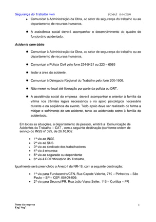 Segurança do Trabalho nwn PCMAT 10/04/2009
 Comunicar à Administração da Obra, ao setor de segurança do trabalho ou ao
departamento de recursos humanos.
 A assistência social deverá acompanhar o desenvolvimento do quadro do
funcionário acidentado.
Acidente com óbito
 Comunicar à Administração da Obra, ao setor de segurança do trabalho ou ao
departamento de recursos humanos.
 Comunicar a Polícia Civil pelo fone 234-5421 ou 223 – 6565
 Isolar a área do acidente,
 Comunicar à Delegacia Regional do Trabalho pelo fone 200-1600.
 Não mexer no local até liberação por parte da polícia ou DRT.
 A assistência social da empresa deverá acompanhar e orientar à família da
vítima nos trâmites legais necessários e no apoio psicológico necessário
durante e na seqüência do evento. Todo apoio deve ser realizado de forma a
mitigar o sofrimento de um acidente, tanto ao acidentado como à família do
acidentado.
Em todas as situações, o departamento de pessoal, emitirá a Comunicação de
Acidentes do Trabalho – CAT , com a seguinte destinação (conforme ordem de
serviço do INSS nº 329, de 26.10.93):
• 1ª via ao INSS
• 2ª via ao SUS
• 3ª via ao sindicato dos trabalhadores
• 4ª via à empresa
• 5ª via ao segurado ou dependente
• 6ª via à DRT/Ministério do Trabalho.
Igualmente será preenchido o Anexo I da NR-18, com a seguinte destinação:
• 1ª via para Fundacentro/CTN. Rua Capote Valente, 710 – Pinheiros – São
Paulo – SP – CEP: 05409-009.
• 2ª via para Seconci/PR. Rua João Viana Seiler, 116 – Curitiba – PR
Nome da empresa
Engº Segª.
1
6
 