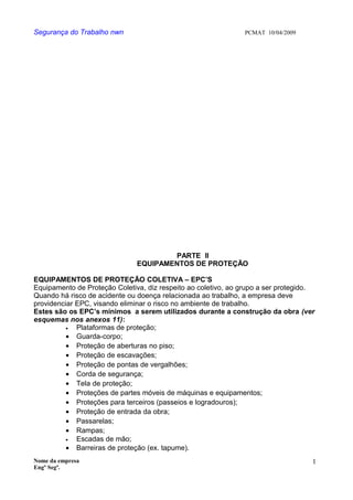 Segurança do Trabalho nwn PCMAT 10/04/2009
PARTE II
EQUIPAMENTOS DE PROTEÇÃO
EQUIPAMENTOS DE PROTEÇÃO COLETIVA – EPC’S
Equipamento de Proteção Coletiva, diz respeito ao coletivo, ao grupo a ser protegido.
Quando há risco de acidente ou doença relacionada ao trabalho, a empresa deve
providenciar EPC, visando eliminar o risco no ambiente de trabalho.
Estes são os EPC’s mínimos a serem utilizados durante a construção da obra (ver
esquemas nos anexos 11):
• Plataformas de proteção;
• Guarda-corpo;
• Proteção de aberturas no piso;
• Proteção de escavações;
• Proteção de pontas de vergalhões;
• Corda de segurança;
• Tela de proteção;
• Proteções de partes móveis de máquinas e equipamentos;
• Proteções para terceiros (passeios e logradouros);
• Proteção de entrada da obra;
• Passarelas;
• Rampas;
• Escadas de mão;
• Barreiras de proteção (ex. tapume).
Nome da empresa
Engº Segª.
1
7
 