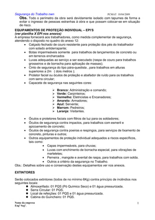 Segurança do Trabalho nwn PCMAT 10/04/2009
Obs. Todo o perímetro da obra será devidamente isolado com tapumes de forma a
evitar o ingresso de pessoas estranhas à obra e que possam colocar-se em situação
de risco.
EQUIPAMENTOS DE PROTEÇÃO INDIVIDUAL – EPI’S
(ver planilha X EPI nos anexos)
A empresa fornecerá aos trabalhadores, como medida complementar de segurança,
atendendo o disposto no quadro do anexo 12:
• Calçado fechado de couro resistente para proteção dos pés do trabalhador
com solado antiderrapante;
• Botas impermeáveis somente para trabalhos de lançamentos de concreto ou
em terrenos encharcados
• Luvas adequadas ao serviço a ser executado (raspa de couro para trabalhos
grosseiros e de borracha para aplicação de massas);
• Cinto de segurança do tipo pára-quedista , para trabalhos em alturas
superiores a 2m ( dois metros );
• Protetor facial ou óculos de proteção e abafador de ruído para os trabalhos
com serra circular;
• Capacete de segurança nas seguintes cores:
 Branco: Administração e comando;
 Verde: Carpinteiros;
 Vermelho: Eletricistas e Encanadores;
 Amarelo: Armadores;
 Azul: Servente;
 Marrom: Pedreiros;
 Laranja: Visitantes.
• Óculos e protetores faciais com filtros de luz para os soldadores;
• Óculos de segurança contra impactos, para trabalhos com esmeril e
apicoamento de concreto;
• Óculos de segurança contra poeiras e respingos, para serviços de lixamento de
concreto, pinturas e outros;
• Outros equipamentos de proteção individual adequados a riscos específicos,
tais como:
• Capas impermeáveis, para chuvas;
• Luvas com enchimento de borracha especial, para vibrações de
marteletes;
• Perneira , mangote e avental de raspa, para trabalhos com solda.
• Outros a critério da segurança no Trabalho.
Obs.: Detalhes sobre uso e conservação destes equipamentos ver nos anexos.
EXTINTORES
Serão colocados extintores (todos de no mínimo 6Kg) contra princípio de incêndios nos
seguintes locais:
 Almoxarifado: 01 PQS (Pó Químico Seco) e 01 água pressurizada.
 Serra Circular: 01 PQS.
 Local de refeições: 01 PQS e 01 água pressurizada.
 Cabina do Guincheiro: 01 PQS.
Nome da empresa
Engº Segª.
1
8
 