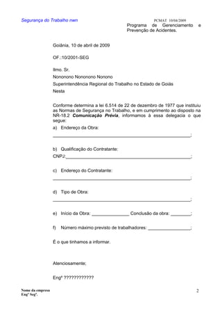Segurança do Trabalho nwn PCMAT 10/04/2009
Programa de Gerenciamento e
Prevenção de Acidentes.
Goiânia, 10 de abril de 2009
OF.:10/2001-SEG
Ilmo. Sr.
Nononono Nononono Nonono
Superintendência Regional do Trabalho no Estado de Goiás
Nesta
Conforme determina a lei 6.514 de 22 de dezembro de 1977 que instituiu
as Normas de Segurança no Trabalho, e em cumprimento ao disposto na
NR-18.2 Comunicação Prévia, informamos à essa delegacia o que
segue:
a) Endereço da Obra:
_______________________________________________________;
b) Qualificação do Contratante:
CNPJ:__________________________________________________;
c) Endereço do Contratante:
_______________________________________________________;
d) Tipo de Obra:
_______________________________________________________;
e) Início da Obra: _______________ Conclusão da obra: ________;
f) Número máximo previsto de trabalhadores: _________________;
É o que tinhamos a informar.
Atenciosamente;
Engº ????????????
Nome da empresa
Engº Segª.
2
 