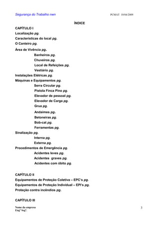 Segurança do Trabalho nwn PCMAT 10/04/2009
ÍNDICE
CAPÍTULO I
Localização pg.
Características do local pg.
O Canteiro pg.
Área de Vivência pg.
Banheiros pg.
Chuveiros pg.
Local de Refeições pg.
Vestiário pg.
Instalações Elétricas pg.
Máquinas e Equipamentos pg.
Serra Circular pg.
Pistola Finca Pino pg.
Elevador de pessoal pg.
Elevador de Carga pg.
Grua pg.
Andaimes pg.
Betoneiras pg.
Bob-cat pg.
Ferramentas pg.
Sinalização pg.
Interna pg.
Externa pg.
Procedimentos de Emergência pg.
Acidentes leves pg.
Acidentes graves pg.
Acidentes com óbito pg.
CAPÍTULO II
Equipamentos de Proteção Coletiva – EPC’s pg.
Equipamentos de Proteção Individual – EPI’s pg.
Proteção contra incêndios pg.
CAPÍTULO III
Nome da empresa
Engº Segª.
3
 