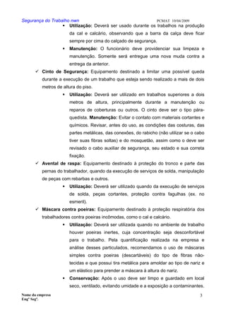 Segurança do Trabalho nwn PCMAT 10/04/2009
 Utilização: Deverá ser usado durante os trabalhos na produção
da cal e calcário, observando que a barra da calça deve ficar
sempre por cima do calçado de segurança.
 Manutenção: O funcionário deve providenciar sua limpeza e
manutenção. Somente será entregue uma nova muda contra a
entrega da anterior.
 Cinto de Segurança: Equipamento destinado a limitar uma possível queda
durante a execução de um trabalho que esteja sendo realizado a mais de dois
metros de altura do piso.
 Utilização: Deverá ser utilizado em trabalhos superiores a dois
metros de altura, principalmente durante a manutenção ou
reparos de coberturas ou outros. O cinto deve ser o tipo pára-
quedista. Manutenção: Evitar o contato com materiais cortantes e
químicos. Revisar, antes do uso, as condições das costuras, das
partes metálicas, das conexões, do rabicho (não utilizar se o cabo
tiver suas fibras soltas) e do mosquetão, assim como o deve ser
revisado o cabo auxiliar de segurança, seu estado e sua correta
fixação.
 Avental de raspa: Equipamento destinado à proteção do tronco e parte das
pernas do trabalhador, quando da execução de serviços de solda, manipulação
de peças com rebarbas e outros.
 Utilização: Deverá ser utilizado quando da execução de serviços
de solda, peças cortantes, proteção contra fagulhas (ex. no
esmeril).
 Máscara contra poeiras: Equipamento destinado à proteção respiratória dos
trabalhadores contra poeiras incômodas, como o cal e calcário.
 Utilização: Deverá ser utilizada quando no ambiente de trabalho
houver poeiras inertes, cuja concentração seja desconfortável
para o trabalho. Pela quantificação realizada na empresa e
análise desses particulados, recomendamos o uso de máscaras
simples contra poeiras (descartáveis) do tipo de fibras não-
tecidas e que possui tira metálica para amoldar ao tipo de nariz e
um elástico para prender a máscara à altura do nariz.
 Conservação: Após o uso deve ser limpo e guardado em local
seco, ventilado, evitando umidade e a exposição a contaminantes.
Nome da empresa
Engº Segª.
3
6
 