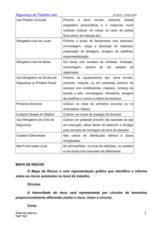 Segurança do Trabalho nwn PCMAT 10/04/2009
Use Protetor Auricular Próximo à serra circular, policorte, pistola
pregadeira (pneumática) e a máquinas muito
ruidosas (colocar um cartaz na caixa da pistola
finca pinos, da maquita etc).
Obrigatório Uso de Luvas Próximo a locais de fechamento com alvenaria,
concretagem, carga e descarga de materiais,
preparação de ferragens, lavagem de pastilhas,
impermeabilização
Obrigatório Uso de Botas Em locais com excesso de umidade, fundação,
concretagem, queima de cal, preparo de
argamassa.
Uso Obrigatório de Óculos de
Segurança ou Protetor Facial
Próximo de equipamentos tipo: serra circular,
policorte, maquita, ou em pedestais próximo de
serviços com entalhadoras, chapisco, emboço de
parede e teto, concretagem, vibradores, lavagem
de pastilhas e outros a critério da empresa.
Primeiros Socorros Colocar na caixa de primeiros socorros ou no
Ambulatório médico.
Cuidado! Queda de Objetos Colocar nos locais de projeção da fachada
Uso Obrigatório de Cinto de
Segurança
Colocar em pedestal próximo das beiradas da laje
em execução, afixar dentro do balancim e divulgar
para serviços de montagem de torre de elevador.
Cuidado! Eletricidade Nas caixas de distribuição elétrica e locais
energizados.
Não Fume neste Local No almoxarifado, no local de refeições, no vestiário
e nos locais com manuseio de inflamáveis.
MAPA DE RISCOS
O Mapa de Riscos é uma representação gráfica que identifica e informa
sobre os riscos existentes no local de trabalho.
Círculos
A intensidade do risco será representada por círculos de tamanhos
proporcionalmente diferentes (maior o risco, maior o círculo).
Cores
Nome da empresa
Engº Segª.
3
8
 