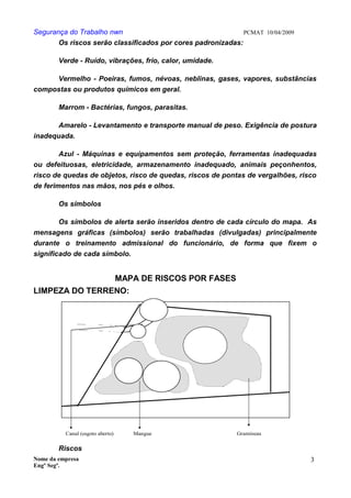 Segurança do Trabalho nwn PCMAT 10/04/2009
Os riscos serão classificados por cores padronizadas:
Verde - Ruído, vibrações, frio, calor, umidade.
Vermelho - Poeiras, fumos, névoas, neblinas, gases, vapores, substâncias
compostas ou produtos químicos em geral.
Marrom - Bactérias, fungos, parasitas.
Amarelo - Levantamento e transporte manual de peso. Exigência de postura
inadequada.
Azul - Máquinas e equipamentos sem proteção, ferramentas inadequadas
ou defeituosas, eletricidade, armazenamento inadequado, animais peçonhentos,
risco de quedas de objetos, risco de quedas, riscos de pontas de vergalhões, risco
de ferimentos nas mãos, nos pés e olhos.
Os símbolos
Os símbolos de alerta serão inseridos dentro de cada círculo do mapa. As
mensagens gráficas (símbolos) serão trabalhadas (divulgadas) principalmente
durante o treinamento admissional do funcionário, de forma que fixem o
significado de cada símbolo.
MAPA DE RISCOS POR FASES
LIMPEZA DO TERRENO:
Canal (esgoto aberto) GramíneasMangue
Riscos
Nome da empresa
Engº Segª.
3
9
 