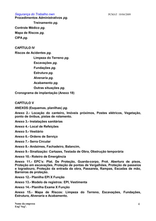Segurança do Trabalho nwn PCMAT 10/04/2009
Procedimentos Administrativos pg.
Treinamento pg.
Controle Médico pg.
Mapa de Riscos pg.
CIPA pg.
CAPÍTULO IV
Riscos de Acidentes pg.
Limpeza do Terreno pg.
Escavações pg.
Fundações pg.
Estrutura pg.
Alvenaria pg.
Acabamento pg.
Outras situações pg.
Cronograma de implantação (Anexo 18)
CAPÍTULO V
ANEXOS (Esquemas, planilhas) pg.
Anexo 2.- Locação do canteiro, Imóveis próximos, Postes elétricos, Vegetação,
ponto de ônibus, pistas de rolamento.
Anexo 3.- Instalações sanitárias
Anexo 4.- Local de Refeições
Anexo 5.- Vestiário
Anexo 6.- Ordens de Serviço
Anexo 7.- Serra Circular
Anexo 8.- Andaimes, Fachadeiro, Balancim,
Anexo 9.- Sinalização: Cartazes, Testada de Obra, Obstrução temporária
Anexo 10.- Roteiro de Emergência
Anexo 11.- EPC’s: Plat. De Proteção, Guarda-corpo, Prot. Abertura de pisos,
Proteção em escavações, Proteção de pontas de Vergalhões, Proteção de passeios
e logradouro, Proteção da entrada da obra, Passarela, Rampas, Escadas de mão,
Barreiras de proteção.
Anexo 12.- Planilha EPI X Função
Anexo 13.- Modelo de registros: EPI, Vestimenta
Anexo 14.- Planilha Exame X Função
Anexo 15.- Mapa de Riscos: Limpeza do Terreno, Escavações, Fundações,
Estrutura, Alvenaria e Acabamento.
Nome da empresa
Engº Segª.
4
 