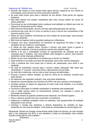 Segurança do Trabalho nwn PCMAT 10/04/2009
• Quando não souber ou tiver dúvida sobre algum serviço, pergunte ao seu mestre ou
encarregado, para prevenir-se contra possíveis acidentes.
• As suas mãos levam para casa o alimento de sua família. Evite pô-las em lugares
perigosos.
• Não deixe tábuas com pregos, espalhadas pela obra, porque podem ser causa de
sérios acidentes.
• Comunique ao seu encarregado toda e qualquer anormalidade ou defeito que notar na
máquina ou ferramenta que for utilizar.
• Não improvise ferramentas, procure uma que seja adequada para seu serviço.
• Lembre-se que você não é o único no serviço e que a vida de seu companheiro e tão
preciosa quanto a sua.
• Utilize em seus trabalhos, ferramentas em bom estado de conservação, para prevenir
possíveis acidentes.
• Não fume em lugares onde se guardam explosivos e inflamáveis.
• Coopere com seus companheiros em benefício da segurança de todos e siga os
conselhos de seu mestre ou encarregado.
• O hábito de usar cabelos soltos, durante o serviço, tem dado causa a graves e
irreparáveis acidentes. Use touca protetora quando seu trabalho exigir.
• Manda a lei que o empregador forneça os equipamentos de proteção que você
necessita para o trabalho, mas você também está obrigado a usá-los, para prevenir
acidentes e evitar doenças profissionais.
• Mostre ao seu novo companheiro os perigos que o cercam no trabalho.
• Cada acidente é uma lição que deve ser apreciada, para evitar maiores desgraças.
• Todo o acidente tem uma causa que é preciso ser pesquisada, para evitar a sua
repetição.
• Se você foi acidentado, procure logo o socorro médico adequado. Não deixe que
“entendidos” e “curiosos” concorram para o agravamento de sua lesão.
• Se você não é eletricista, não se meta a fazer serviços de eletricidade.
• Procure o socorro médico imediato, se você for vítima de um acidente, amanhã será
tarde demais.
• As máquinas não respeitam ninguém; mas você deve respeitá-las.
• Atende às recomendações dos membros da CIPA e de seus mestres e encarregados.
• Conheça sempre as regras de segurança do setor onde você trabalha, e do canteiro
de obras em geral.
• Conversa e discussão no trabalho predispõem a acidentes pela desatenção.
• Leia e reflita sempre sobre os ensinamentos contidos nos cartazes e avisos de
prevenção de acidentes.
• Mantenha sempre as guardas protetoras das máquinas, nos devidos lugares.
• Pare a máquina quando tiver que consertá-la ou lubrificá-la.
• Habitue-se a trabalhar protegido contra os acidentes. Use equipamentos de proteção
adequados a seu serviço.
• Conheça o manejo dos extintores e demais dispositivos de combate ao fogo,
existentes em seu local de trabalho. Você pode ter necessidade de usá-los algum dia.
Declaração: Declaro ter tomado conhecimento desta Ordem de Serviço, ter sido treinado
para o uso adequado dos EPI’s e que atenderei a todas as orientações nela contidas
durante a execução do meu trabalho.:
Assinatura:........................................................................................
Nome da empresa
Engº Segª.
4
6
 