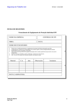 Segurança do Trabalho nwn PCMAT 10/04/2009
FICHAS DE REGISTROS
Fornecimento de Equipamento de Proteção Individual EPI
Nome da empresa
Engº Segª.
4
7
NOME DA EMPRESA: CONTROLE DE EPI
OBRA: DATA:
NOME DO FUNCIONÁRIO:
 Declaro haver recebido gratuitamente os equipamentos de proteção individual relacionados nesta ficha.
 Comprometo-me a utilizá-los em conformidade com as normas vigentes, ciente da obrigatoriedade dos mesmos.
 Responsabilizo-me por sua guarda e conservação
 Estou ciente que terei que devolvê-los quando sua duração estiver vencida, quando da troca por outro e em caso de
desligamento.
 Caso eu o extravie ou danifique, autorizo, desde logo, o desconto nos meus haveres.
 Obs.: Um novo EPI somente será fornecido mediante a devolução do usado.
Material C.A data Observações Assinatura
DATA E ASSINATURA
 