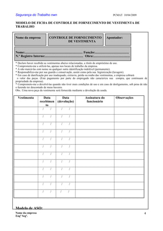 Segurança do Trabalho nwn PCMAT 10/04/2009
MODELO DE FICHA DE CONTROLE DE FORNECIMENTO DE VESTIMENTA DE
TRABALHO
Nome da empresa CONTROLE DE FORNECIMENTO Apontador:
DE VESTIMENTA
Nome:.................................................................... Função:........................................
N.º Registro Interno:............................................. Obra:...........................................
* Declaro haver recebido as vestimentas abaixo relacionadas, a título de empréstimo de uso.
* Comprometo-me a utilizá-las, apenas nos locais de trabalho da empresa.
* A não marcá-las com nome ou qualquer outra identificação indelével (permanente).
* Responsabilizo-me por sua guarda e conservação, assim como pela sua higienização (lavagem).
* Em caso de danificação por uso inadequado, extravio, perda ou roubo das vestimentas, a empresa cobrará
o valor das peças. (Este pagamento por parte do empregado não caracteriza sua compra, que continuam de
propriedade da empresa).
* Comprometo-me a devolvê-las quando não tiver mais condições de uso e em caso de desligamento, sob pena de não
o fazendo ter descontado de meus haveres.
Obs.: Uma nova peça da vestimenta será fornecida mediante a devolução da usada.
Vestimenta Data
recebimen
to
Data
(devolução)
Assinatura do
funcionário
Observações
/ / / /
/ / / /
/ / / /
/ / / /
/ / / /
/ / / /
/ / / /
/ / / /
/ / / /
/ / / /
/ / / /
/ / / /
Modelo de ASO:
Nome da empresa
Engº Segª.
4
8
 