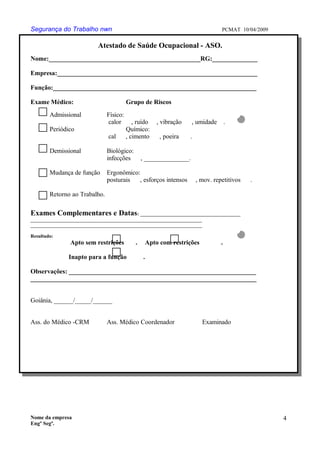 Segurança do Trabalho nwn PCMAT 10/04/2009
Atestado de Saúde Ocupacional - ASO.
Nome:_______________________________________________RG:______________
Empresa:______________________________________________________________
Função:_______________________________________________________________
Exame Médico: Grupo de Riscos
Admissional Físico:
calor , ruído , vibração , umidade .
Periódico Químico:
cal , cimento , poeira .
Demissional Biológico:
infecções , ______________.
Mudança de função Ergonômico:
posturais , esforços intensos , mov. repetitivos .
Retorno ao Trabalho.
Exames Complementares e Datas: _________________________________________
______________________________________________________________________
______________________________________________________________________
Resultado:
Apto sem restrições . Apto com restrições .
Inapto para a função .
Observações: __________________________________________________________
______________________________________________________________________
Goiânia, ______/_____/______
Ass. do Médico -CRM Ass. Médico Coordenador Examinado
Nome da empresa
Engº Segª.
4
9
 