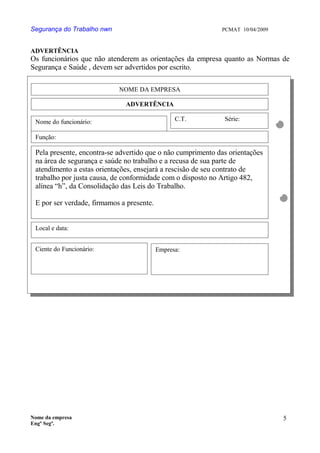 Segurança do Trabalho nwn PCMAT 10/04/2009
ADVERTÊNCIA
Os funcionários que não atenderem as orientações da empresa quanto as Normas de
Segurança e Saúde , devem ser advertidos por escrito.
Nome da empresa
Engº Segª.
5
0
NOME DA EMPRESA
ADVERTÊNCIA
Nome do funcionário: C.T. Série:
Função:
Pela presente, encontra-se advertido que o não cumprimento das orientações
na área de segurança e saúde no trabalho e a recusa de sua parte de
atendimento a estas orientações, ensejará a rescisão de seu contrato de
trabalho por justa causa, de conformidade com o disposto no Artigo 482,
alínea “h”, da Consolidação das Leis do Trabalho.
E por ser verdade, firmamos a presente.
Local e data:
Ciente do Funcionário: Empresa:
 