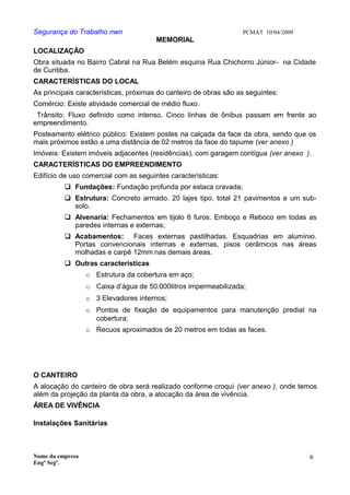 Segurança do Trabalho nwn PCMAT 10/04/2009
MEMORIAL
LOCALIZAÇÃO
Obra situada no Bairro Cabral na Rua Belém esquina Rua Chichorro Júnior- na Cidade
de Curitiba.
CARACTERÍSTICAS DO LOCAL
As principais características, próximas do canteiro de obras são as seguintes:
Comércio: Existe atividade comercial de médio fluxo.
Trânsito: Fluxo definido como intenso. Cinco linhas de ônibus passam em frente ao
empreendimento.
Posteamento elétrico público: Existem postes na calçada da face da obra, sendo que os
mais próximos estão a uma distância de 02 metros da face do tapume (ver anexo )
Imóveis: Existem imóveis adjacentes (residências), com garagem contígua (ver anexo ).
CARACTERÍSTICAS DO EMPREENDIMENTO
Edifício de uso comercial com as seguintes características:
 Fundações: Fundação profunda por estaca cravada;
 Estrutura: Concreto armado. 20 lajes tipo, total 21 pavimentos e um sub-
solo.
 Alvenaria: Fechamentos em tijolo 6 furos. Emboço e Reboco em todas as
paredes internas e externas;
 Acabamentos: Faces externas pastilhadas. Esquadrias em alumínio.
Portas convencionais internas e externas, pisos cerâmicos nas áreas
molhadas e carpê 12mm nas demais áreas.
 Outras características
o Estrutura da cobertura em aço;
o Caixa d’água de 50.000litros impermeabilizada;
o 3 Elevadores internos;
o Pontos de fixação de equipamentos para manutenção predial na
cobertura;
o Recuos aproximados de 20 metros em todas as faces.
O CANTEIRO
A alocação do canteiro de obra será realizado conforme croqui (ver anexo ), onde temos
além da projeção da planta da obra, a alocação da área de vivência.
ÁREA DE VIVÊNCIA
Instalações Sanitárias
Nome da empresa
Engº Segª.
6
 
