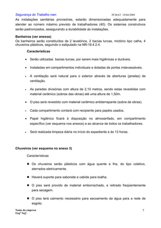 Segurança do Trabalho nwn PCMAT 10/04/2009
As instalações sanitárias provisórias, estarão dimensionadas adequadamente para
atender ao número máximo previsto de trabalhadores (40). Os sistemas construtivos
serão padronizados, assegurando a durabilidade às instalações.
Banheiros (ver anexos)
Os banheiros serão constituídos de 2 lavatórios, 2 bacias turcas, mictório tipo calha, 4
chuveiros plásticos, seguindo o estipulado na NR-18.4.2.4.
Características
• Serão utilizadas bacias turcas, por serem mais higiênicas e duráveis.
• Instaladas em compartimentos individuais e dotadas de portas indevassáveis.
• A ventilação será natural para o exterior através de aberturas (janelas) de
ventilação.
• As paredes divisórias com altura de 2,10 metros, sendo estas revestidas com
material cerâmico (sobras das obras) até uma altura de 1,50m.
• O piso será revestido com material cerâmico antiderrapante (sobra de obras).
• Cada compartimento contará com recipiente para papéis usados.
• Papel higiênico ficará à disposição no almoxarifado, em compartimento
específico (ver esquema nos anexos) e ao alcance de todos os trabalhadores.
• Será realizada limpeza diária no início do expediente e às 13 horas.
Chuveiros (ver esquema no anexo 3)
Características
 Os chuveiros serão plásticos com água quente e fria, do tipo coletivo,
aterrados eletricamente.
 Haverá suporte para sabonete e cabide para toalha.
 O piso será provido de material emborrachado, e retirado freqüentemente
para secagem.
 O piso terá caimento necessário para escoamento da água para a rede de
esgoto.
Nome da empresa
Engº Segª.
7
 