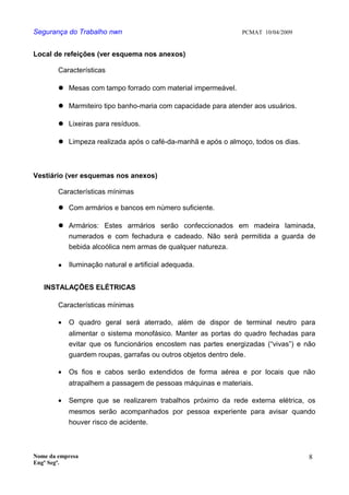 Segurança do Trabalho nwn PCMAT 10/04/2009
Local de refeições (ver esquema nos anexos)
Características
 Mesas com tampo forrado com material impermeável.
 Marmiteiro tipo banho-maria com capacidade para atender aos usuários.
 Lixeiras para resíduos.
 Limpeza realizada após o café-da-manhã e após o almoço, todos os dias.
Vestiário (ver esquemas nos anexos)
Características mínimas
 Com armários e bancos em número suficiente.
 Armários: Estes armários serão confeccionados em madeira laminada,
numerados e com fechadura e cadeado. Não será permitida a guarda de
bebida alcoólica nem armas de qualquer natureza.
 Iluminação natural e artificial adequada.
INSTALAÇÕES ELÉTRICAS
Características mínimas
• O quadro geral será aterrado, além de dispor de terminal neutro para
alimentar o sistema monofásico. Manter as portas do quadro fechadas para
evitar que os funcionários encostem nas partes energizadas (“vivas”) e não
guardem roupas, garrafas ou outros objetos dentro dele.
• Os fios e cabos serão extendidos de forma aérea e por locais que não
atrapalhem a passagem de pessoas máquinas e materiais.
• Sempre que se realizarem trabalhos próximo da rede externa elétrica, os
mesmos serão acompanhados por pessoa experiente para avisar quando
houver risco de acidente.
Nome da empresa
Engº Segª.
8
 