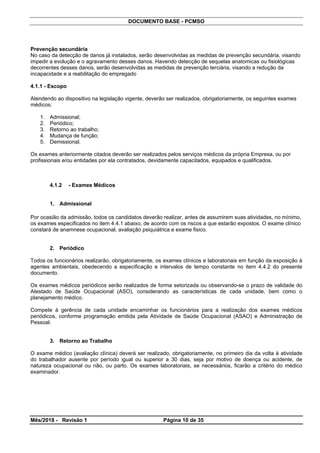 DOCUMENTO BASE - PCMSO
Prevenção secundária
No caso da detecção de danos já instalados, serão desenvolvidas as medidas de prevenção secundária, visando
impedir a evolução e o agravamento desses danos. Havendo detecção de sequelas anatomicas ou fisiológicas
decorrentes desses danos, serão desenvolvidas as medidas de prevenção terciária, visando a redução da
incapacidade e a reabilitação do empregado
4.1.1 - Escopo
Atendendo ao dispositivo na legislação vigente, deverão ser realizados, obrigatoriamente, os seguintes exames
médicos:
1. Admissional;
2. Periódico;
3. Retorno ao trabalho;
4. Mudança de função;
5. Demissional.
Os exames anteriormente citados deverão ser realizados pelos serviços médicos da própria Empresa, ou por
profissionais e/ou entidades por ela contratados, devidamente capacitados, equipados e qualificados.
4.1.2 - Exames Médicos
1. Admissional
Por ocasião da admissão, todos os candidatos deverão realizar, antes de assumirem suas atividades, no mínimo,
os exames especificados no item 4.4.1 abaixo, de acordo com os riscos a que estarão expostos. O exame clínico
constará de anamnese ocupacional, avaliação psiquiátrica e exame fisico.
2. Periódico
Todos os funcionários realizarão, obrigatoriamente, os exames clínicos e laboratoriais em função da exposição à
agentes ambientais, obedecendo a especificação e intervalos de tempo constante no item 4.4.2 do presente
documento.
Os exames médicos periódicos serão realizados de forma setorizada ou observando-se o prazo de validade do
Atestado de Saúde Ocupacional (ASO), considerando as características de cada unidade, bem como o
planejamento médico.
Compete à gerência de cada unidade encaminhar os funcionários para a realização dos exames médicos
periódicos, conforme programação emitida pela Atividade de Saúde Ocupacional (ASAO) e Administração de
Pessoal.
3. Retorno ao Trabalho
O exame médico (avaliação clínica) deverá ser realizado, obrigatoriamente, no primeiro dia da volta à atividade
do trabalhador ausente por período igual ou superior a 30 dias, seja por motivo de doença ou acidente, de
natureza ocupacional ou não, ou parto. Os exames laboratoriais, se necessários, ficarão a critério do médico
examinador.
Mês/2018 - Revisão 1 Página 10 de 35
 
