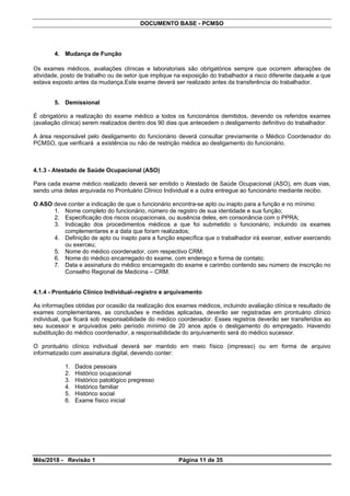 DOCUMENTO BASE - PCMSO
4. Mudança de Função
Os exames médicos, avaliações clínicas e laboratoriais são obrigatórios sempre que ocorrem alterações de
atividade, posto de trabalho ou de setor que implique na exposição do trabalhador a risco diferente daquele a que
estava exposto antes da mudança.Este exame deverá ser realizado antes da transferência do trabalhador.
5. Demissional
É obrigatório a realização do exame médico a todos os funcionários demitidos, devendo os referidos exames
(avaliação clínica) serem realizados dentro dos 90 dias que antecedem o desligamento definitivo do trabalhador.
A área responsável pelo desligamento do funcionário deverá consultar previamente o Médico Coordenador do
PCMSO, que verificará a existência ou não de restrição médica ao desligamento do funcionário.
4.1.3 - Atestado de Saúde Ocupacional (ASO)
Para cada exame médico realizado deverá ser emitido o Atestado de Saúde Ocupacional (ASO), em duas vias,
sendo uma delas arquivada no Prontuário Clínico Individual e a outra entregue ao funcionário mediante recibo.
O ASO deve conter a indicação de que o funcionário encontra-se apto ou inapto para a função e no mínimo:
1. Nome completo do funcionário, número de registro de sua identidade e sua função;
2. Especificação dos riscos ocupacionais, ou ausência deles, em consonância com o PPRA;
3. Indicação dos procedimentos médicos a que foi submetido o funcionário, incluindo os exames
complementares e a data que foram realizados;
4. Definição de apto ou inapto para a função específica que o trabalhador irá exercer, estiver exercendo
ou exerceu;
5. Nome do médico coordenador, com respectivo CRM;
6. Nome do médico encarregado do exame, com endereço e forma de contato;
7. Data e assinatura do médico encarregado do exame e carimbo contendo seu número de inscrição no
Conselho Regional de Medicina – CRM.
4.1.4 - Prontuário Clínico Individual–registro e arquivamento
As informações obtidas por ocasião da realização dos exames médicos, incluindo avaliação clínica e resultado de
exames complementares, as conclusões e medidas aplicadas, deverão ser registradas em prontuário clínico
individual, que ficará sob responsabilidade do médico coordenador. Esses registros deverão ser transferidos ao
seu sucessor e arquivados pelo período mínimo de 20 anos após o desligamento do empregado. Havendo
substituição do médico coordenador, a responsabilidade do arquivamento será do médico sucessor.
O prontuário clínico individual deverá ser mantido em meio físico (impresso) ou em forma de arquivo
informatizado com assinatura digital, devendo conter:
1. Dados pessoais
2. Histórico ocupacional
3. Histórico patológico pregresso
4. Histórico familiar
5. Histórico social
6. Exame físico inicial
Mês/2018 - Revisão 1 Página 11 de 35
 