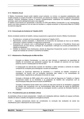 DOCUMENTO BASE - PCMSO
4.1.5 - Relatório Anual
O Médico Coordenador deverá emitir relatório anual contendo, no mínimo, os requisitos estabelecidos pelo
modelo proposto no quadro III da NR-7, discriminando, por setores da unidade, o número e natureza dos exames
médicos, incluindo avaliações clínicas e exames complementares, estatísticas de resultados considerados
anormais, assim como planejamento para o ano seguinte.
O relatório anual deverá ser apresentado e discutido na CIPA pelo Médico Coordenador ou seu representante,
sendo uma cópia anexada ao Livro de atas de reuniões e o original encartado no Documento Base do PCMSO
do exercício seguinte.
4.1.6 - Comunicação de Acidente do Trabalho (CAT)
Sendo constatado acidente de trabalho, doença ocupacional ou agravamento deverá o Médico Coordenador:
1. Providenciar a emissão da Comunicação de Acidente do Trabalho (CAT);
2. Recomendar, quando necessário, o afastamento do funcionário da exposição ao risco ou do trabalho,
informando o superior imediato e a segurança ocupacional;
3. Encaminhar em conjunto com a administração de pessoal o funcionário à Previdência Social para
estabelecimento de nexo técnico, avaliação de incapacidade e definição da conduta previdenciária em
relação ao trabalhador;
4. Orientar os diversos níveis hierárquicos, através da Segurança Ocupacional, quanto à necessidade de
adoção de medidas de controle no ambiente de trabalho.
4.1.7 - Afastamento e Readequação de Mão-de-Obra
Compete ao Médico Coordenador, ou outro por este indicado, o julgamento da capacidade de
trabalho do funcionário que apresentar qualquer tipo de restrição ao exercício de sua função,
podendo ocorrer a readequação da mão-de-obra.
A readequação de mão-de-obra consiste em identificar e definir atividade e ambiente de trabalho
compatível às condições psico-fisiológicas e sociais do trabalhador.
Compete ao Supervisor determinar as atividades e o ambiente de trabalho compatível ao
empregado, de acordo com as limitações apontadas pelo médico e às necessidades do
setor/unidade, respeitando as atribuições funcionais do cargo.
Compete a Atividade de SMS avaliar sob o ponto de vista da Segurança do Trabalho ou Higiene
Ocupacional avaliar se as atividades e os ambientes de trabalho são compatíveis com as
recomendações feitas pela área de saúde da EMPRESA.
Compete a Assistente Social avaliar sob o ponto de vista psico-social se as atividades e ambientes
de trabalho são compatíveis com as recomendações feitas pela área de saúde da EMPRESA,
fornecendo acompanhamento e suporte ao empregado durante o período de Atividade Restrita no
Trabalho
4.1.8 – Procedimentos para as atividades críticas
As atividades críticas no local compreendem : trabalho com instalações elétricas, trabalho em espaço confinado,
trabalho em altura e trabalho de brigadas de emergência próprias.
4.1.8.1 – Aspectos psicossociais devem ser considerados na condução das avaliações de saúde dos
trabalhadores para o desempenho de suas funções.
Mês/2018 - Revisão 1 Página 12 de 35
 