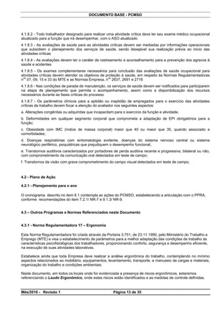 DOCUMENTO BASE - PCMSO
4.1.8.2 - Todo trabalhador designado para realizar uma atividade crítica deve ter seu exame médico ocupacional
atualizado para a função que irá desempenhar, com o ASO atualizado
4.1.8.3 - As avaliações de saúde para as atividades críticas devem ser mediadas por informações operacionais
que subsidiem o planejamento dos serviços de saúde, sendo desejável sua realização prévia ao inicio das
atividades críticas
4.1.8.4 - As avaliações devem ter o caráter de rastreamento e aconselhamento para a prevenção dos agravos à
saúde e acidentes
4.1.8.5 - Os exames complementares necessários para conclusão das avaliações de saúde ocupacional para
atividades críticas devem atender os objetivos de proteção à saúde, em respeito às Normas Regulamentadoras
nos
07, 09, 15 e 33 do MTE e as Normas Empresa, nos
2637, 2691 e 2716
4.1.8.6 - Nas condições de parada de manutenção, os serviços de saúde devem ser notificados para participarem
na etapa de planejamento que permita o acompanhamento, assim como a disponibilização dos recursos
necessários durante as fases críticas do processo
4.1.8.7 - Os parâmetros clínicos para a aptidão ou inaptidão de empregados para o exercício das atividades
críticas de trabalho devem focar a atenção do avaliador nos seguintes aspectos:
a. Alterações congênitas ou adquiridas que incapacitam para o exercício da função e atividade;
b. Deformidades em qualquer segmento corporal que comprometa a adaptação de EPI obrigatórios para a
função;
c. Obesidade com IMC (índice de massa corporal) maior que 40 ou maior que 35, quando associado a
comorbidades;
d. Doenças respiratórias com sintomatologia evidente, doenças do sistema nervoso central ou sistema
neurológico periférico, psiquiátricas que prejudiquem o desempenho funcional;.
e. Transtornos auditivos caracterizados por portadores de perda auditiva recente e progressiva, bilateral ou não,
com comprometimento da comunicação oral detectados em teste de campo;
f. Transtornos da visão com grave comprometimento do campo visual detectados em teste de campo;
4.2 - Plano de Ação
4.2.1 - Planejamento para o ano
O cronograma descrito no item 6.1 contempla as ações do PCMSO, estabelecendo a articulação com o PPRA,
conforme recomendações do item 7.2.1/ NR-7 e 9.1.3/ NR-9.
4.3 – Outros Programas e Normas Referenciados neste Documento
4.3.1 - Norma Regulamentadora 17 – Ergonomia
Esta Norma Regulamentadora foi criada através da Portaria 3.751, de 23.11.1990, pelo Miinistério do Trabalho e
Emprego (MTE) e visa o estabelecimento de parâmetros para a melhor adaptação das condições de trabalho às
características psicofisiológicas dos trabalhadores, proporcionando conforto, segurança e desempenho eficiente,
na execução de suas atividades laborativas.
Estabelece ainda que toda Empresa deve realizar a análise ergonômica do trabalho, contemplando no mínimo
aspectos relacionados ao mobiliário, equipamentos, levantamento, transporte, e manuseio de cargas e materiais,
organização do trabalho e condições ambientais.
Neste documento, em todos os locais onde for evidenciada a presença de riscos ergonômicos, estaremos
referenciando o Laudo Ergonômico, onde estes riscos estão identificados e as medidas de controle definidas.
Mês/2018 - Revisão 1 Página 13 de 35
 