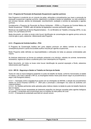 DOCUMENTO BASE - PCMSO
4.3.2 – Programa de Prevenção da Exposição Ocupacional a agentes químicos
Este Programa é constituído de um conjunto de ações, atribuições e procedimentos que visam a prevenção da
exposição ocupacional a agentes químicos, objetivando a proteção à saúde do trabalhador, ao meio ambiente e
aos recursos naturais, através da antecipação, reconhecimento, avaliação e controle de exposições a agentes
químicos.
Complementa o Programa de Prevenção de Riscos Ambientais – PPRA e o Programa de Controle Médico de
Saúde Ocupacional – PCMSO, além de atender às legislações e acordos pertinentes vigentes.
Baseia-se nas exigências da Norma Regulamentadora – 15, do Ministério do Trabalho e Emprego (MTE), no seu
anexo 13 A, da Portaria 3214/78.
Neste documento, em todos os locais onde houver identificação de concentrações de agente químico acima do
nível de ação (x ppm), estaremos referenciando este Programa.
4.3.3 – Programa de Controle Auditivo – PCA
O Programa de Conservação Auditiva tem como objetivo promover um efetivo controle do risco e por
conseqüência prevenir a perda da acuidade auditiva induzida por agentes ocupacionais.
Neste Programa estão definidas as responsabilidades e atribuições de todas as pessoas contempladas pelo
mesmo.
As diretrizes determinam as formas de avaliação ambiental e do indivíduo, métodos de controle, treinamentos
necessários, registros de dados e auditorias para o bom desempenho do Programa.
Neste documento, em todos os locais onde houver identificação de possível exposição a Ruído, estaremos
referenciando este Programa.
4.3.4 – NR 32 – Segurança e Saúde no Trabalho em Serviços de Saúde
Tendo em vista os riscos biológicos existentes no posto de trabalho da Saúde, conforme mencionados na tabela
4.5 abaixo, e de modo a atender a NR 32, os empregados lotados nesse posto devem seguir os procedimentos a
seguir (vide fluxograma abaixo):
4.3.4.1 – Vacinação contra a hepatite B de acordo com as orientações da ANVISA, e adoção dos procedimentos
citados na norma Empresa CONTEC n
o
2834 para a prevenção e abordagem nos casos de acidentes com
material biológico.
4.3.4.2 – As medidas pertinentes serão aplicadas pelos médicos citados na tabela do posto de trabalho Saúde do
item 4.5 abaixo
4.3.4.3 – Quando houver necessidade de tratamento específico de doenças causadas pelos agentes biológicos
em questão, o acidentado será encaminhado para os hospitais da rede pública de Local.
4.3.4.4 – O transporte do acidentado será feito em veículo comum.
Mês/2018 - Revisão 1 Página 14 de 35
 