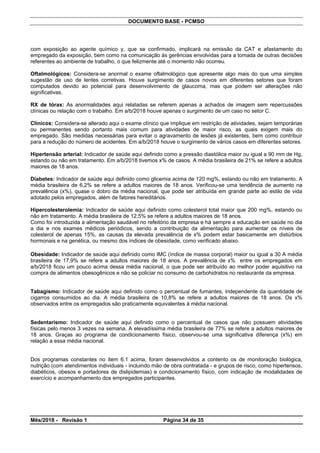 DOCUMENTO BASE - PCMSO
com exposição ao agente químico y, que se confirmado, implicará na emissão da CAT e afastamento do
empregado da exposição, bem como na comunicação às gerências envolvidas para a tomada de outras decisões
referentes ao ambiente de trabalho, o que felizmente até o momento não ocorreu.
Oftalmológicos: Considera-se anormal o exame oftalmológico que apresente algo mais do que uma simples
sugestão de uso de lentes corretivas. Houve surgimento de casos novos em diferentes setores que foram
computados devido ao potencial para desenvolvimento de glaucoma, mas que podem ser alterações não
significativas.
RX de tórax: As anormalidades aqui relatadas se referem apenas a achados de imagem sem repercussões
clínicas ou relação com o trabalho. Em a/b/2018 houve apenas o surgimento de um caso no setor C.
Clínicos: Considera-se alterado aqui o exame clínico que implique em restrição de atividades, sejam temporárias
ou permanentes sendo portanto mais comum para atividades de maior risco, as quais exigem mais do
empregado. São medidas necessárias para evitar o agravamento de lesões já existentes, bem como contribuir
para a redução do número de acidentes. Em a/b/2018 houve o surgimento de vários casos em diferentes setores.
Hipertensão arterial: Indicador de saúde aqui definido como a pressão diastólica maior ou igual a 90 mm de Hg,
estando ou não em tratamento. Em a/b/2018 tivemos x% de casos. A média brasileira de 21% se refere a adultos
maiores de 18 anos.
Diabetes: Indicador de saúde aqui definido como glicemia acima de 120 mg%, estando ou não em tratamento. A
média brasileira de 6,2% se refere a adultos maiores de 18 anos. Verificou-se uma tendência de aumento na
prevalência (x%), quase o dobro da média nacional, que pode ser atribuída em grande parte ao estilo de vida
adotado pelos empregados, além de fatores hereditários.
Hipercolesterolemia: Indicador de saúde aqui definido como colesterol total maior que 200 mg%, estando ou
não em tratamento. A média brasileira de 12,5% se refere a adultos maiores de 18 anos.
Como foi introduzida a alimentação saudável no refeitório da empresa e há sempre a educação em saúde no dia
a dia e nos exames médicos periódicos, sendo a contribuição da alimentação para aumentar os níveis de
colesterol de apenas 15%, as causas da elevada prevalência de x% podem estar basicamente em distúrbios
hormonais e na genética, ou mesmo dos índices de obesidade, como verificado abaixo.
Obesidade: Indicador de saúde aqui definido como IMC (índice de massa corporal) maior ou igual a 30 A média
brasileira de 17,9% se refere a adultos maiores de 18 anos. A prevalência de x% entre os empregados em
a/b/2018 ficou um pouco acima dessa média nacional, o que pode ser atribuído ao melhor poder aquisitivo na
compra de alimentos obesogênicos e não se policiar no consumo de carbohidratos no restaurante da empresa.
Tabagismo: Indicador de saúde aqui definido como o percentual de fumantes, independente da quantidade de
cigarros consumidos ao dia. A média brasileira de 10,8% se refere a adultos maiores de 18 anos. Os x%
observados entre os empregados são praticamente equivalentes à média nacional.
Sedentarismo: Indicador de saúde aqui definido como o percentual de casos que não possuem atividades
físicas pelo menos 3 vezes na semana. A elevadíssima média brasileira de 77% se refere a adultos maiores de
18 anos. Graças ao programa de condicionamento físico, observou-se uma significativa diferença (x%) em
relação a essa média nacional.
Dos programas constantes no item 6.1 acima, foram desenvolvidos a contento os de monitoração biológica,
nutrição (com atendimentos individuais - incluindo mão de obra contratada - e grupos de risco, como hipertensos,
diabéticos, obesos e portadores de dislipidemias) e condicionamento físico, com indicação de modalidades de
exercício e acompanhamento dos empregados participantes.
Mês/2018 - Revisão 1 Página 34 de 35
 