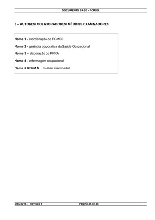 DOCUMENTO BASE - PCMSO
Mês/2018 - Revisão 1 Página 35 de 35
8 – AUTORES/ COLABORADORES/ MÉDICOS EXAMINADORES
Nome 1 - coordenação do PCMSO
Nome 2 - gerência corporativa da Saúde Ocupacional
Nome 3 – elaboração do PPRA
Nome 4 - enfermagem ocupacional
Nome 5 CREM N – médico examinador
 