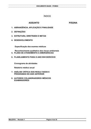 DOCUMENTO BASE - PCMSO
ÍNDICE
ASSUNTO PÁGINA
1. ABRANGÊNCIA, APLICAÇÃO E FINALIDADE
2. DEFINIÇÕES
3. ESTRUTURA, DIRETRIZES E METAS
4. DESENVOLVIMENTO
Especificação dos exames médicos
Reconhecimento qualitativo dos riscos ambientais
5. PLANO DE ATENDIMENTO A EMERGÊNCIAS
6. PLANEJAMENTO PARA O ANO EM EXERCÍCIO
Cronograma de atividades
Relatório médico anual
7. ANÁLISE CRÍTICA DOS RESULTADOS E
PROGRAMAS DO ANO ANTERIOR
8. AUTORES/ COLABORADORES/ MÉDICOS
EXAMINADORES
Mês/2018 - Revisão 1 Página 4 de 35
 