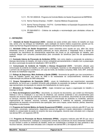 DOCUMENTO BASE - PCMSO
1.2.11. PG 1N1-00003-B - Programa de Controle Médico de Saúde Ocupacional da EMPRESA.
1.2.12. Norma Técnica Empresa – N-2691 – Exames Médicos Ocupacionais
1.2.13. Norma Técnica Empresa – N-2716 – Controle Médico na Exposição Ocupacional a Níveis
Elevados de Pressão Sonora
1.2.14. PP-3N0-00007-0 – Critérios de avaliação e recomendação para atividades críticas de
trabalho
2 – DEFINIÇÕES
2.1. Atestado de Saúde Ocupacional (ASO) - atestado de saúde emitido pelo médico do trabalho em duas
vias, sendo uma via entregue ao trabalhador, após avaliação do exame médico ocupacional, previsto por lei,
citado nas Normas Regulamentadoras e complementado pelas Normas de Saúde Ocupacional da Cia.
2.2. Atividade Crítica em Saúde Ocupacional - assim entendida como aquela em que, além dos riscos
ambientais comuns à atividade, apresenta potenciais de riscos adicionais à integridade física e mental do
empregado em decorrência de características específicas dos locais ou da organização do trabalho, sem
qualquer relação com conceitos previdenciários para concessão de benefícios para fins de aposentadoria
especial.
2.3. Comissão Interna de Prevenção de Acidentes (CIPA) - tem como objetivo a prevenção de acidentes e
doenças decorrentes do trabalho, de modo a tornar compatível permanentemente o trabalho com a preservação
da vida e a promoção da saúde do trabalhador ( NR 5 do MTE ).
2.4. Comunicação de Acidente de Trabalho e Doença Ocupacional (CAT) - formulário utilizado para
comunicação do acidente de trabalho, ocorrido com o empregado, havendo ou não afastamento do trabalho, até
o primeiro dia útil seguinte à ocorrência e, em caso de morte, de imediato à empresa, INSS, SUS, DRT, sindicato
de classe do trabalhador segurado.
2.5. Diálogo de Segurança, Meio Ambiente e Saúde (DSMS) - ferramenta de gestão que visa conscientizar a
força de trabalho quanto aos riscos de SMS e da necessidade do comprometimento individual para
implementação de práticas de SMS adequadas.
2.6. Grupos Homogêneos de Exposição (GHE) - grupo de trabalhadores que experimentam exposição
semelhante, de forma que o resultado fornecido pela avaliação da exposição de qualquer trabalhador do grupo
seja representativo da exposição do restante dos trabalhadores do mesmo grupo.
2.7. Ministério do Trabalho e Emprego (MTE) - órgão ministerial que regula a organização do trabalho e
emprego no Brasil.
2.8. Plano de Emergência Local (PEL) - documento, ou conjunto de documentos, que contém as informações
relativas à UO ou instalação e a sua área de influência, aos cenários acidentais e aos procedimentos para
resposta aos diversos tipos de acidentes ou incidentes passíveis de ocorrência, decorrentes de suas atividades
ou serviços, incluindo definição dos sistemas de alerta e comunicação de acidentes ou incidentes, estrutura
organizacional de resposta, recursos humanos, equipamentos e materiais de resposta, procedimentos
operacionais de resposta e encerramento das operações, bem como mapas, cartas náuticas, plantas, desenhos,
fotografias e outros anexos.
2.9. Programa de Controle Médico de Saúde Ocupacional (PCMSO) - programa instituído pela NR 07 que visa
a promoção, prevenção, rastreamento, diagnóstico precoce dos agravos à saúde relacionados à atividade de
trabalho e a preservação da saúde do conjunto dos seus empregados, devendo estar articulado com o disposto
nas demais NR´s, em especial a NR 09.
2.10. Programa de Prevenção de Riscos Ambientais (PPRA) - programa instituído pela NR 09 que visa à
antecipação, reconhecimento, avaliação e consequente controle das ocorrências de riscos ambientais existentes
ou que venham a existir no ambiente de trabalho, tendo em consideração a proteção do meio ambiente e dos
recursos naturais , devendo estar articulado com o disposto nas demais NR´s, em especial a NR 07.
Mês/2018 - Revisão 1 Página 6 de 35
 