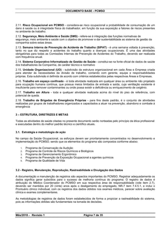 DOCUMENTO BASE - PCMSO
2.11. Risco Ocupacional em PCMSO - considera-se risco ocupacional a probabilidade de consumação de um
dano à saúde ou à integridade física do trabalhador, em função da sua exposição a fatores de riscos presentes
no ambiente de trabalho.
2.12. Segurança, Meio Ambiente e Saúde (SMS) - refere-se à integração das funções normativas de
segurança, meio ambiente e saúde com o objetivo de promover e dar sustentabilidade ao sistema de gestão da
companhia sobre estas áreas.
2.13. Semana Interna de Prevenção de Acidente de Trabalho (SIPAT) - é uma semana voltada à prevenção,
tanto no que diz respeito a acidentes do trabalho quanto a doenças ocupacionais. É uma das atividades
obrigatórias para todas as Comissões Internas de Prevenção de Acidentes do Trabalho, devendo ser realizada
com frequência anual.
2.14. Sistema Corporativo Informatizado de Gestão de Saúde - constitui-se na fonte oficial de dados de saúde
dos trabalhadores da Companhia, de caráter técnico e normativo
2.15. Unidade Organizacional (UO) - subdivisão da estrutura organizacional em cada Área e Empresa criada
para atender às necessidades da divisão de trabalho, contando com gerente, equipe e responsabilidades
próprias. Esta subdivisão é definida de acordo com critérios estabelecidos pelas respectivas Áreas e Empresas.
2.16. Trabalho em espaço confinado - é toda atividade realizada em qualquer área ou ambiente não projetado
para ocupação humana contínua, que possua meios limitados de entrada e saída, cuja ventilação existente é
insuficiente para remover contaminantes ou onde possa existir a deficiência ou enriquecimento de oxigênio.
2.17. Trabalho em Altura - toda e qualquer atividade realizada acima do nível do piso de referência, com
potencial de queda.
2.18. Trabalho de Brigadas de Emergência Próprias - para fins deste padrão, é o conjunto de atividades
realizadas por grupos de trabalhadores organizados e capacitados a atuar na prevenção, abandono e combate à
emergência
3 – ESTRUTURA, DIRETRIZES E METAS
Todas as atividades de saúde citadas no presente documento serão norteadas pelo princípio da ética profissional
e executadas dentro do melhor padrão técnico e científico atuais.
3.1. Estratégia e metodologia de ação
No campo da Saúde Ocupacional, os esforços devem ser prioritariamente concentrados no desenvolvimento e
implementação do PCMSO, sendo que os elementos do programa são compostos conforme abaixo:
1. Programa de Conservação da Audição
2. Programa de Controle de Riscos Químicos e Biológicos
3. Programa de Gerenciamento Ergonômico
4. Programa de Prevenção da Exposição Ocupacional a agentes químicos
5. Programa de Qualidade de Vida
3.2 - Registro, Manutenção, Reprodução, Rastreabilidade e Divulgação dos Dados
A documentação e manutenção de registros são aspectos importantes do PCMSO. Registrar adequadamente os
dados significa gerar subsídios para o sucesso de melhoria contínua do programa. O registro de dados é
atribuição do Médico Coordenador do PCMSO em sua respectiva área de responsabilidade (vide item 2.7),
devendo ser mantidos por 20 (vinte) anos após o desligamento do empregado, NR-7 item 7.4.5.1, e inclui o
Prontuário clínico individual, com os registros dos dados obtidos nos exames médicos, parecer sobre avaliação
clínica e exames complementares.
As metodologias de registros de dados foram estabelecidos de forma a propiciar a rastreabilidade do sistema,
pois as informações obtidas são fundamentais na tomada de decisões.
Mês/2018 - Revisão 1 Página 7 de 35
 