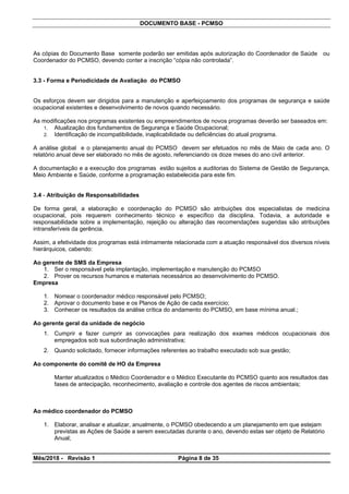 DOCUMENTO BASE - PCMSO
As cópias do Documento Base somente poderão ser emitidas após autorização do Coordenador de Saúde ou
Coordenador do PCMSO, devendo conter a inscrição “cópia não controlada”.
3.3 - Forma e Periodicidade de Avaliação do PCMSO
Os esforços devem ser dirigidos para a manutenção e aperfeiçoamento dos programas de segurança e saúde
ocupacional existentes e desenvolvimento de novos quando necessário.
As modificações nos programas existentes ou empreendimentos de novos programas deverão ser baseados em:
1. Atualização dos fundamentos de Segurança e Saúde Ocupacional;
2. Identificação de incompatibilidade, inaplicabilidade ou deficiências do atual programa.
A análise global e o planejamento anual do PCMSO devem ser efetuados no mês de Maio de cada ano. O
relatório anual deve ser elaborado no mês de agosto, referenciando os doze meses do ano civil anterior.
A documentação e a execução dos programas estão sujeitos a auditorias do Sistema de Gestão de Segurança,
Meio Ambiente e Saúde, conforme a programação estabelecida para este fim.
3.4 - Atribuição de Responsabilidades
De forma geral, a elaboração e coordenação do PCMSO são atribuições dos especialistas de medicina
ocupacional, pois requerem conhecimento técnico e específico da disciplina. Todavia, a autoridade e
responsabilidade sobre a implementação, rejeição ou alteração das recomendações sugeridas são atribuições
intransferíveis da gerência.
Assim, a efetividade dos programas está intimamente relacionada com a atuação responsável dos diversos níveis
hierárquicos, cabendo:
Ao gerente de SMS da Empresa
1. Ser o responsável pela implantação, implementação e manutenção do PCMSO
2. Prover os recursos humanos e materiais necessários ao desenvolvimento do PCMSO.
Empresa
1. Nomear o coordenador médico responsável pelo PCMSO;
2. Aprovar o documento base e os Planos de Ação de cada exercício;
3. Conhecer os resultados da análise crítica do andamento do PCMSO, em base mínima anual.;
Ao gerente geral da unidade de negócio
1. Cumprir e fazer cumprir as convocações para realização dos exames médicos ocupacionais dos
empregados sob sua subordinação administrativa;
2. Quando solicitado, fornecer informações referentes ao trabalho executado sob sua gestão;
Ao componente do comitê de HO da Empresa
Manter atualizados o Médico Coordenador e o Médico Executante do PCMSO quanto aos resultados das
fases de antecipação, reconhecimento, avaliação e controle dos agentes de riscos ambientais;
Ao médico coordenador do PCMSO
1. Elaborar, analisar e atualizar, anualmente, o PCMSO obedecendo a um planejamento em que estejam
previstas as Ações de Saúde a serem executadas durante o ano, devendo estas ser objeto de Relatório
Anual;
Mês/2018 - Revisão 1 Página 8 de 35
 