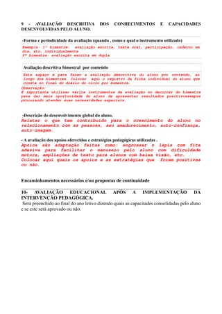 9 - AVALIAÇÃO DESCRITIVA DOS CONHECIMENTOS E CAPACIDADES
DESENVOLVIDAS PELO ALUNO.
-Forma e periodicidade da avaliação (quando , como e qual o instrumento utilizado)
Exemplo: 1° bimestre: avaliação escrita, teste oral, participação, caderno em
dia, etc, individualmente
2º bimestre: avaliação escrita em dupla
Avaliação descritiva bimestral  por conteúdo
Este espaço é para fazer a avaliação descritiva do aluno por conteúdo, ao
longo dos bimestres. Colocar aqui o registro da ficha individual do aluno que
consta no final do diário do ciclo por bimestre.
Observação:
É importante utilizar vários instrumentos de avaliação no decorrer do bimestre
para dar mais oportunidade do aluno de apresentar resultados positivossempre
procurando atender suas necessidades especiais.
-Descrição do desenvolvimento global do aluno.
Relatar o que tem contribuído para o crescimento do aluno no
relacionamento com as pessoas, seu amadurecimento, auto-confiança,
auto-imagem.
- A avaliação dos apoios oferecidos e estratégias pedagógicas utilizadas .
Apoios são adaptação feitas como: engrossar o lápis com fita
adesiva para facilitar o manuseio pelo aluno com dificuldade
motora, ampliações de texto para alunos com baixa visão, etc.
Colocar aqui quais os apoios e as estratégias que foram positivas
ou não.
Encaminhamentos necessários e/ou propostas de continuidade
10- AVALIAÇÃO EDUCACIONAL APÓS A IMPLEMENTAÇÃO DA
INTERVENÇÃO PEDAGÓGICA.
Será preenchido ao final do ano letivo dizendo quais as capacitades consolidadas pelo aluno
e se este será aprovado ou não.
 